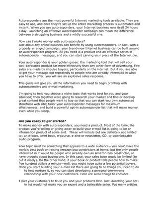 Autoresponders are the most powerful Internet marketing tools available. They are
easy to use, and once they’re set up the entire marketing process is automated and
instant. When you use autoresponders, your Internet business runs itself 24 hours
a day. Launching an effective autoresponder campaign can mean the difference
between a struggling business and a wildly successful one.
How can I make money with autoresponders?
Just about any online business can benefit by using autoresponders. In fact, with a
properly arranged campaign, your brand-new Internet business can be built around
an autoresponder program. All you need is a product and an effective series of
autoresponder messages, and you can start carving your piece of the Internet pie.
Your autoresponder is your golden goose: the marketing tool that will sell your
well-developed product far more effectively than any other form of advertising. Few
sales are made by impulse buyers, particularly on the internet. But if you are able
to get your message out repeatedly to people who are already interested in what
you have to offer, you will see an explosive sales response.
This guide will give you all the information you need to begin profiting with
autoresponders and e-mail marketing.
I'm going to help you choose a niche topic that works best for you and your
situation; then together were going to research your market and find or develop
great content that people want to buy so that you can start you own automated
storefront web site; tailor your autoresponder messages for maximum
effectiveness; and build a powerful opt-in autoresponder list that will make money
even while you sleep.
Are you ready to get started?
To make money with autoresponders, you need a product. Most of the time, the
product you’re selling or giving away to build your e-mail list is going to be an
information product of some sort. These will include but are definitely not limited
to: an e-book, print book, e-course, e-zine or newsletter, CD, or downloadable
audio program.
Your topic must be something that appeals to a wide audience—you could have the
world’s best book on raising Amazon boa constrictors at home, but the only people
interested in it would be people who already own an Amazon boa constrictor, or
have thought about buying one. In this case, your sales base would be limited (to
put it nicely). On the other hand, if your book or product tells people how to make
five hundred dollars a minute—well, you might have quite a few potential buyers.
Once you start building your e-mail list there are going to be things you need to do
to help nurture it, so you can start developing a personal one-on-one
relationship with your new customers. Here are some things to consider…
1)Get your customers to trust you and your products first. Just launching your opt-
in list would not make you an expert and a believable seller. Put many articles
 