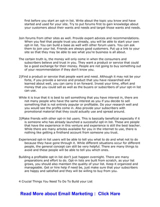 first before you start an opt-in list. Write about the topic you know and have
started and used for your site. Try to put forums first to gain knowledge about
your customers about their wants and needs and target those wants and needs.
Join forums from other sites as well. Provide expert advices and recommendations.
When you feel that people trust you already, you will be able to start your own
opt-in list. You can build a base as well with other forum users. You can ask
them to join your list. Friends are always good customers. Put up a link to your
site so that they may be able to see what you're business is all about.
The certain truth is, the money will only come in when the consumers and
subscribers believe and trust in you. They want a product or service that could
be a good exchange for their money. People are not going to buy something out
of your recommendation if they don’t know you.
2)Find a product or service that people want and need. Although it may not be your
forte, if you provide a service and product that you have researched and
learned about well, you can carry it on forward. Invest your time, effort and
money that you could sell as well as the buyers or subscribers of your opt-in list
can use.
While it is true that it is best to sell something that you have interest in, there are
not many people who have the same interest as you if you decide to sell
something that is not entirely popular or profitable. Do your research well and
you would see the profits come in. Also provide your subscribers with
promotional material that they could actually use and spread around.
3)Make friends with other opt-in list users. This is basically beneficial especially if it
is someone who has already launched a successful opt-in list. These are people
that have the experience in this venture and experience is still the best teacher.
While there are many articles available for you in the internet to use, there is
nothing like getting a firsthand account from someone you trust.
Experienced opt-in list users will be able to tell you what to do and what not to do
because they have gone through it. While different situations occur for different
people, the general concept can still be very helpful. There are many things to
avoid and these people will be able to tell you which ones.
Building a profitable opt-in list don’t just happen overnight. There are many
preparations and effort to do. Opt-in lists are built from scratch, as your list
grows, you should also maintain the quality of your list. Keep it organized and
manageable. Get or hire help if need be, just make sure that your subscribers
are happy and satisfied and they will be willing to buy from you.
4 Crucial Things You Need To Do To Build your List
Read More about Email Marketing : Click Hare
 