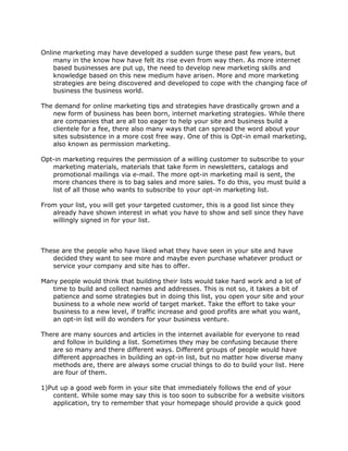 Online marketing may have developed a sudden surge these past few years, but
many in the know how have felt its rise even from way then. As more internet
based businesses are put up, the need to develop new marketing skills and
knowledge based on this new medium have arisen. More and more marketing
strategies are being discovered and developed to cope with the changing face of
business the business world.
The demand for online marketing tips and strategies have drastically grown and a
new form of business has been born, internet marketing strategies. While there
are companies that are all too eager to help your site and business build a
clientele for a fee, there also many ways that can spread the word about your
sites subsistence in a more cost free way. One of this is Opt-in email marketing,
also known as permission marketing.
Opt-in marketing requires the permission of a willing customer to subscribe to your
marketing materials, materials that take form in newsletters, catalogs and
promotional mailings via e-mail. The more opt-in marketing mail is sent, the
more chances there is to bag sales and more sales. To do this, you must build a
list of all those who wants to subscribe to your opt-in marketing list.
From your list, you will get your targeted customer, this is a good list since they
already have shown interest in what you have to show and sell since they have
willingly signed in for your list.
These are the people who have liked what they have seen in your site and have
decided they want to see more and maybe even purchase whatever product or
service your company and site has to offer.
Many people would think that building their lists would take hard work and a lot of
time to build and collect names and addresses. This is not so, it takes a bit of
patience and some strategies but in doing this list, you open your site and your
business to a whole new world of target market. Take the effort to take your
business to a new level, if traffic increase and good profits are what you want,
an opt-in list will do wonders for your business venture.
There are many sources and articles in the internet available for everyone to read
and follow in building a list. Sometimes they may be confusing because there
are so many and there different ways. Different groups of people would have
different approaches in building an opt-in list, but no matter how diverse many
methods are, there are always some crucial things to do to build your list. Here
are four of them.
1)Put up a good web form in your site that immediately follows the end of your
content. While some may say this is too soon to subscribe for a website visitors
application, try to remember that your homepage should provide a quick good
 