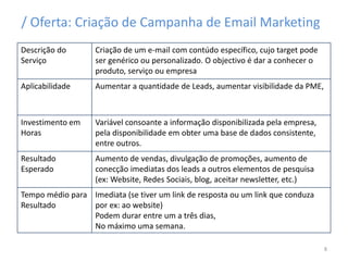 / Oferta: Criação de Campanha de Email Marketing
Descrição do
Serviço
Criação de um e-mail com contúdo específico, cujo target pode
ser genérico ou personalizado. O objectivo é dar a conhecer o
produto, serviço ou empresa
Aplicabilidade Aumentar a quantidade de Leads, aumentar visibilidade da PME,
Investimento em
Horas
Variável consoante a informação disponibilizada pela empresa,
pela disponibilidade em obter uma base de dados consistente,
entre outros.
Resultado
Esperado
Aumento de vendas, divulgação de promoções, aumento de
conecção imediatas dos leads a outros elementos de pesquisa
(ex: Website, Redes Sociais, blog, aceitar newsletter, etc.)
Tempo médio para
Resultado
Imediata (se tiver um link de resposta ou um link que conduza
por ex: ao website)
Podem durar entre um a três dias,
No máximo uma semana.
8
 