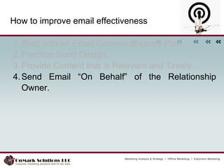 Start with an Email Communications Plan.  Practice Good Design.  Provide Content that is Relevant and Timely.  Send Email “On Behalf” of the Relationship Owner.  How to improve email effectiveness 