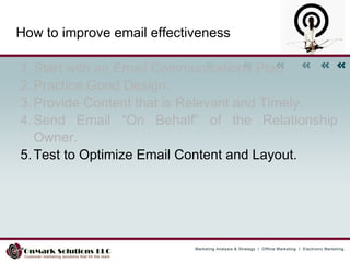 How to improve email effectiveness Start with an Email Communications Plan.  Practice Good Design.  Provide Content that is Relevant and Timely.  Send Email “On Behalf” of the Relationship Owner.  Test to Optimize Email Content and Layout.  