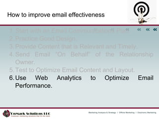 How to improve email effectiveness Start with an Email Communications Plan.  Practice Good Design.  Provide Content that is Relevant and Timely.  Send Email “On Behalf” of the Relationship Owner.  Test to Optimize Email Content and Layout.  Use Web Analytics to Optimize Email Performance.   