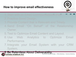 How to improve email effectiveness Start with an Email Communications Plan.  Practice Good Design.  Provide Content that is Relevant and Timely.  Send Email “On Behalf” of the Relationship Owner.  Test to Optimize Email Content and Layout.  Use Web Analytics to Optimize Email Performance.  Integrate your Email System with your CRM System.  Be Relentless About Deliverability. 
