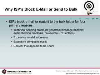 Why ISP’s Block E-Mail or Send to Bulk ISPs block e-mail or route it to the bulk folder for four primary reasons: Technical sending problems (incorrect message headers, authentication problems, no reverse DNS entries) Excessive invalid addresses Excessive complaint levels Content that appears to be spam http://www.clickz.com/showPage.html?page=3625110 