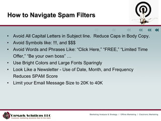 How to Navigate Spam Filters Avoid All Capital Letters in Subject line.  Reduce Caps in Body Copy.  Avoid Symbols like: !!!, and $$$  Avoid Words and Phrases Like: “Click Here,” “FREE,” “Limited Time Offer,” “Be your own boss” …  Use Bright Colors and Large Fonts Sparingly  Look Like a Newsletter - Use of Date, Month, and Frequency Reduces SPAM Score Limit your Email Message Size to 20K to 40K 