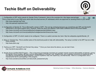 Techie Stuff on Deliverability 1. Configuration of SPF which stands for Sender Policy Framework. Here is the overview link: http://www.openspf.org/  This is a text entry to your DNS entry which lists the email servers (IP addresses) which are approved for sending email on your behalf. http://www.openspf.org/Tools  http://old.openspf.org/wizard.html  2. Configuration of Sender ID. This is Microsoft’s version of SPF. This can be confusing because you sometimes see SPF and SenderID referenced in the same support docs. However, these two items are different. Each tests a different level of the email header.  http://www.microsoft.com/mscorp/safety/technologies/senderid/default.mspx  http://www.microsoft.com/mscorp/safety/technologies/senderid/resources.mspx  3. Configuration of SPF 2.0 which needs to be configured. There is a useful overview doc here: http://en.wikipedia.org/wiki/Sender_ID  4. Setup of  Domain Key. This is another piece of the technical puzzle to help with deliverability. The setup is similar to the SPF key but a little more involved.  http://www.dkim.org/ 5. Testing your SPF / SenderID and Domain Key setup. ** Once you have done the above, you can test it here. http://senderid.espcoalition.org/ 6. Sender Score Certified Mail Program – This is becoming increasingly important as it weighs heavily towards deliverability at Hotmail. Joining the Sender Score program will also improve deliverability at Comcast, and  RoadRunner, and is gaining momentum at additional ISPs and filtering companies like SpamAssassin, IronPort Systems--they own SpamCop, and Barracuda. There is a configuration and a maintenance fee for participating in this program. http://www.senderscorecertified.com/about/self_assessment.php  