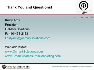 Kristy Amy President OnMark Solutions P: 440-463-2183 [email_address] Web addresses:  www.OnmarkSolutions.com www.SmallBusinessEmailMarketing.com   Thank You and Questions! 