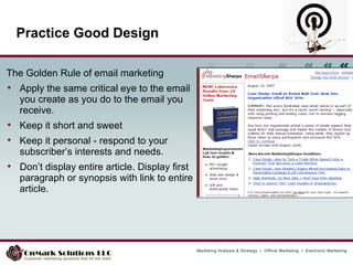 The Golden Rule of email marketing Apply the same critical eye to the email you create as you do to the email you receive.  Keep it short and sweet  Keep it personal - respond to your subscriber’s interests and needs.  Don’t display entire article. Display first paragraph or synopsis with link to entire article. Practice Good Design 