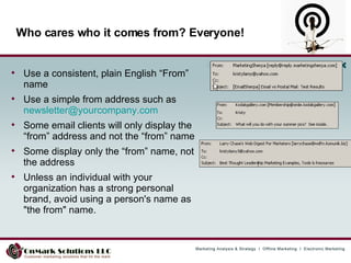 Who cares who it comes from? Everyone! Use a consistent, plain English “From” name Use a simple from address such as  [email_address] Some email clients will only display the “from” address and not the “from” name Some display only the “from” name, not the address  Unless an individual with your organization has a strong personal brand, avoid using a person's name as "the from" name. 