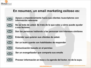 En resumen, un email marketing exitoso es:

 Apoyo y empoderamiento hacia sus clientes /suscriptores con
 información relevante

 No se trata de usted. Se trata de lo que sabe y cómo puede ayudar
 a sus lectores.
 Son las personas hablando a las personas con intereses similares

 Entender que quieren sus clientes de usted.

 Ser un buen oyente con habilidades de responder

 Comunicación basada en el permiso

 Ser un evangelizador que comparta sus emails


 Proveer información en base a la agenda del lector, no de la suya.

                                                Copyright © 2010 MasterBase®. Todos los derechos reservados
                        www.masterbase.com
 
