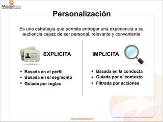 Personalización
Es una estrategia que permite entregar una experiencia a su
 audiencia capaz de ser personal, relevante y conveniente



           EXPLICITA                     IMPLICITA


  Basada en el perfil                        Basada en la conducta
  Basada en el segmento                      Guiada por el contexto
  Guiada por reglas                          Filtrada por acciones




                                                     Copyright © 2010 MasterBase®. Todos los derechos reservados
                        www.masterbase.com
 