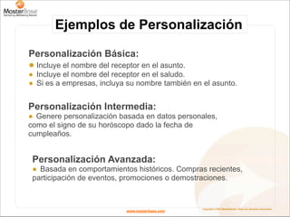 Ejemplos de Personalización

Personalización Básica:
! Incluye el nombre del receptor en el asunto.
! Incluye el nombre del receptor en el saludo.
! Si es a empresas, incluya su nombre también en el asunto.


Personalización Intermedia:
! Genere personalización basada en datos personales,
como el signo de su horóscopo dado la fecha de
cumpleaños.


 Personalización Avanzada:
 ! Basada en comportamientos históricos. Compras recientes,
 participación de eventos, promociones o demostraciones.


                                                 Copyright © 2010 MasterBase®. Todos los derechos reservados
                            www.masterbase.com
 