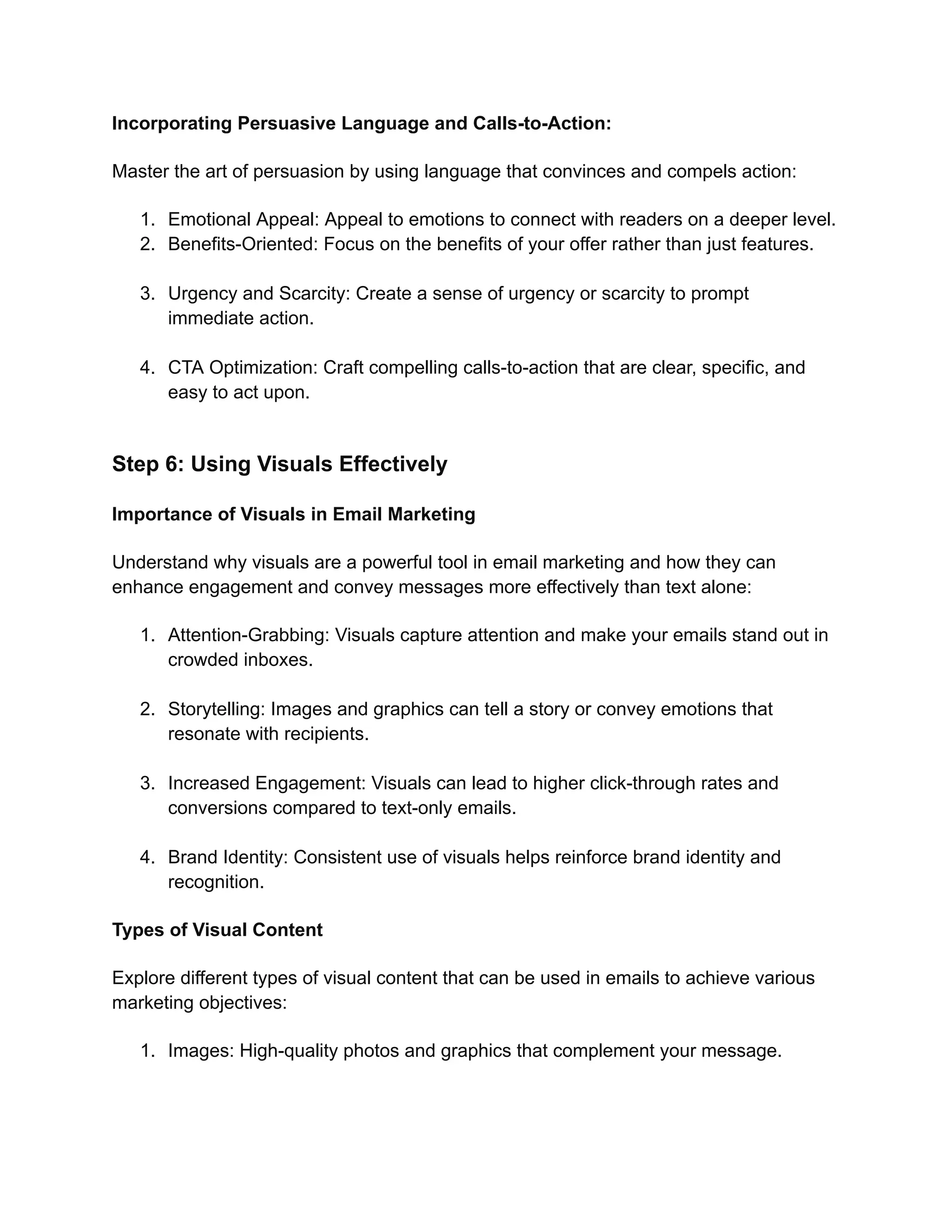 Incorporating Persuasive Language and Calls-to-Action:
Master the art of persuasion by using language that convinces and compels action:
1. Emotional Appeal: Appeal to emotions to connect with readers on a deeper level.
2. Benefits-Oriented: Focus on the benefits of your offer rather than just features.
3. Urgency and Scarcity: Create a sense of urgency or scarcity to prompt
immediate action.
4. CTA Optimization: Craft compelling calls-to-action that are clear, specific, and
easy to act upon.
Step 6: Using Visuals Effectively
Importance of Visuals in Email Marketing
Understand why visuals are a powerful tool in email marketing and how they can
enhance engagement and convey messages more effectively than text alone:
1. Attention-Grabbing: Visuals capture attention and make your emails stand out in
crowded inboxes.
2. Storytelling: Images and graphics can tell a story or convey emotions that
resonate with recipients.
3. Increased Engagement: Visuals can lead to higher click-through rates and
conversions compared to text-only emails.
4. Brand Identity: Consistent use of visuals helps reinforce brand identity and
recognition.
Types of Visual Content
Explore different types of visual content that can be used in emails to achieve various
marketing objectives:
1. Images: High-quality photos and graphics that complement your message.
 