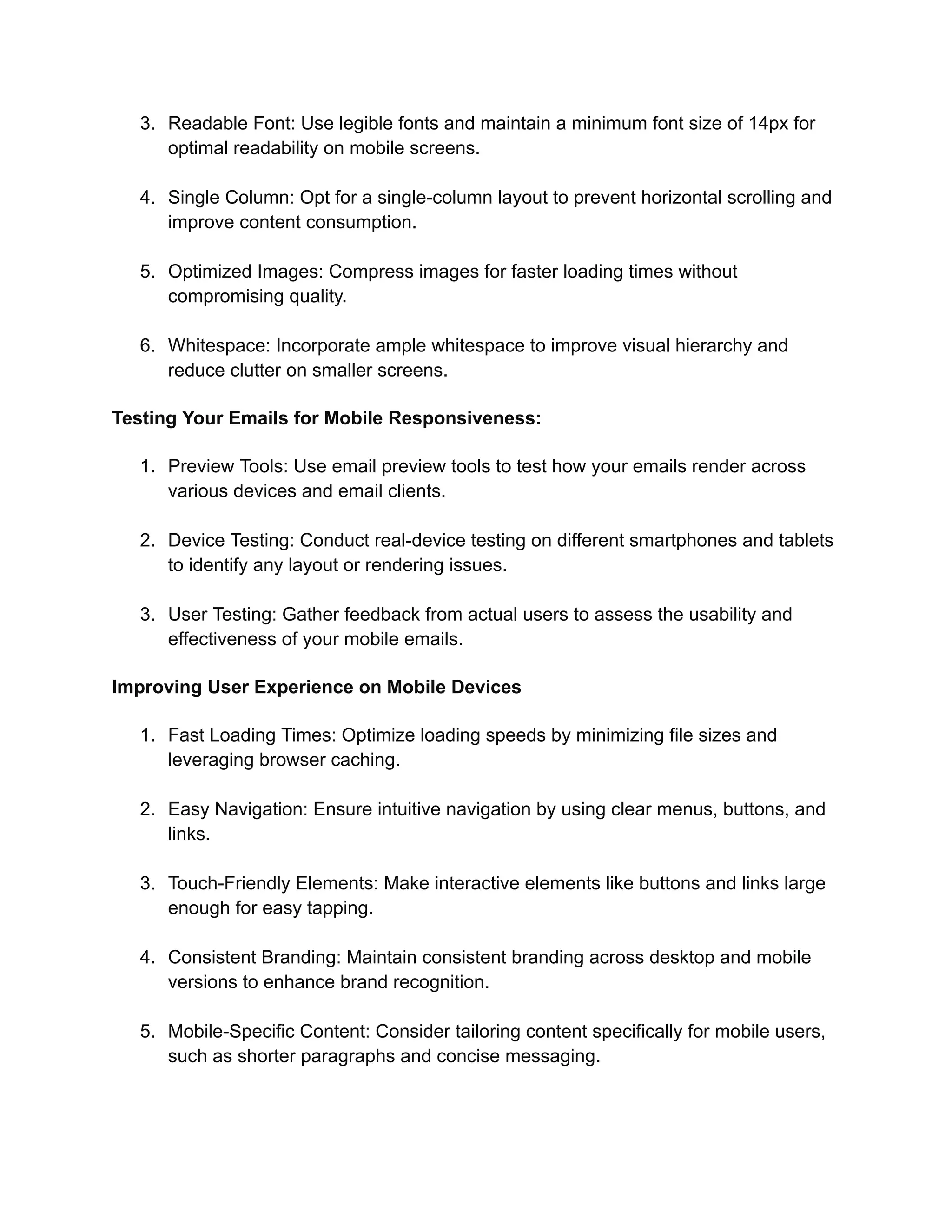 3. Readable Font: Use legible fonts and maintain a minimum font size of 14px for
optimal readability on mobile screens.
4. Single Column: Opt for a single-column layout to prevent horizontal scrolling and
improve content consumption.
5. Optimized Images: Compress images for faster loading times without
compromising quality.
6. Whitespace: Incorporate ample whitespace to improve visual hierarchy and
reduce clutter on smaller screens.
Testing Your Emails for Mobile Responsiveness:
1. Preview Tools: Use email preview tools to test how your emails render across
various devices and email clients.
2. Device Testing: Conduct real-device testing on different smartphones and tablets
to identify any layout or rendering issues.
3. User Testing: Gather feedback from actual users to assess the usability and
effectiveness of your mobile emails.
Improving User Experience on Mobile Devices
1. Fast Loading Times: Optimize loading speeds by minimizing file sizes and
leveraging browser caching.
2. Easy Navigation: Ensure intuitive navigation by using clear menus, buttons, and
links.
3. Touch-Friendly Elements: Make interactive elements like buttons and links large
enough for easy tapping.
4. Consistent Branding: Maintain consistent branding across desktop and mobile
versions to enhance brand recognition.
5. Mobile-Specific Content: Consider tailoring content specifically for mobile users,
such as shorter paragraphs and concise messaging.
 