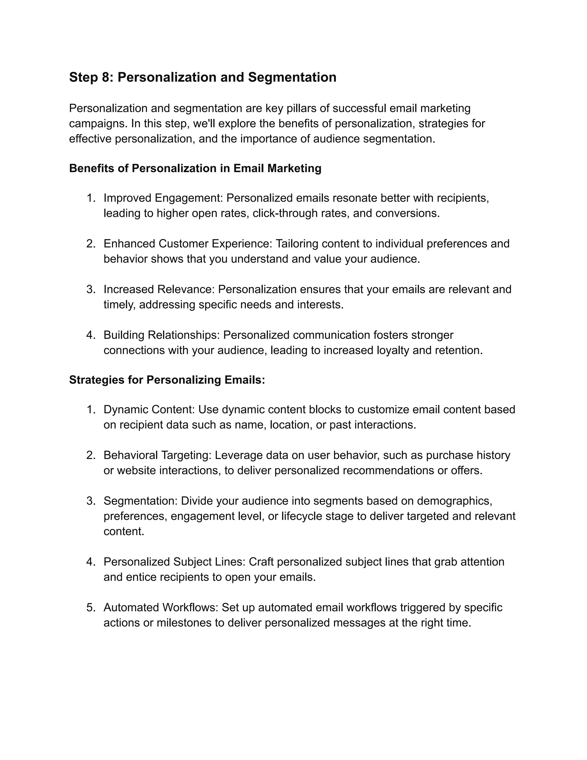 Step 8: Personalization and Segmentation
Personalization and segmentation are key pillars of successful email marketing
campaigns. In this step, we'll explore the benefits of personalization, strategies for
effective personalization, and the importance of audience segmentation.
Benefits of Personalization in Email Marketing
1. Improved Engagement: Personalized emails resonate better with recipients,
leading to higher open rates, click-through rates, and conversions.
2. Enhanced Customer Experience: Tailoring content to individual preferences and
behavior shows that you understand and value your audience.
3. Increased Relevance: Personalization ensures that your emails are relevant and
timely, addressing specific needs and interests.
4. Building Relationships: Personalized communication fosters stronger
connections with your audience, leading to increased loyalty and retention.
Strategies for Personalizing Emails:
1. Dynamic Content: Use dynamic content blocks to customize email content based
on recipient data such as name, location, or past interactions.
2. Behavioral Targeting: Leverage data on user behavior, such as purchase history
or website interactions, to deliver personalized recommendations or offers.
3. Segmentation: Divide your audience into segments based on demographics,
preferences, engagement level, or lifecycle stage to deliver targeted and relevant
content.
4. Personalized Subject Lines: Craft personalized subject lines that grab attention
and entice recipients to open your emails.
5. Automated Workflows: Set up automated email workflows triggered by specific
actions or milestones to deliver personalized messages at the right time.
 