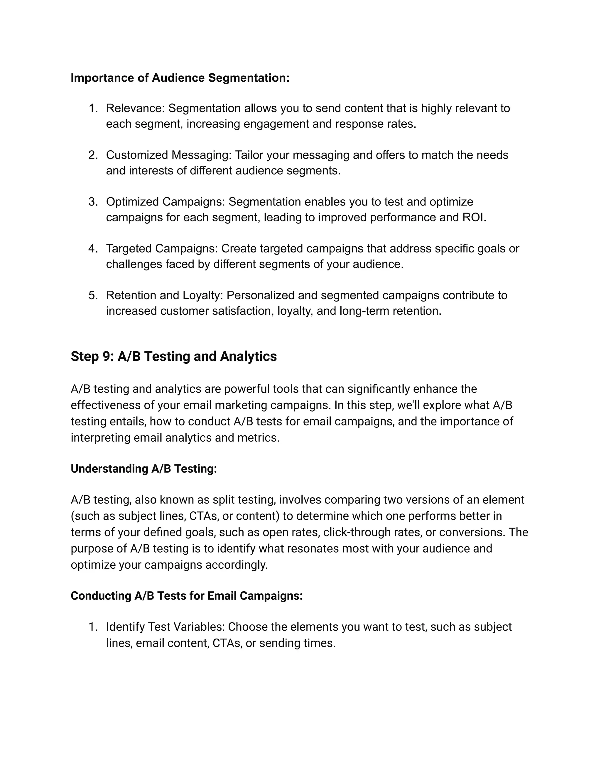 Importance of Audience Segmentation:
1. Relevance: Segmentation allows you to send content that is highly relevant to
each segment, increasing engagement and response rates.
2. Customized Messaging: Tailor your messaging and offers to match the needs
and interests of different audience segments.
3. Optimized Campaigns: Segmentation enables you to test and optimize
campaigns for each segment, leading to improved performance and ROI.
4. Targeted Campaigns: Create targeted campaigns that address specific goals or
challenges faced by different segments of your audience.
5. Retention and Loyalty: Personalized and segmented campaigns contribute to
increased customer satisfaction, loyalty, and long-term retention.
Step 9: A/B Testing and Analytics
A/B testing and analytics are powerful tools that can significantly enhance the
effectiveness of your email marketing campaigns. In this step, we'll explore what A/B
testing entails, how to conduct A/B tests for email campaigns, and the importance of
interpreting email analytics and metrics.
Understanding A/B Testing:
A/B testing, also known as split testing, involves comparing two versions of an element
(such as subject lines, CTAs, or content) to determine which one performs better in
terms of your defined goals, such as open rates, click-through rates, or conversions. The
purpose of A/B testing is to identify what resonates most with your audience and
optimize your campaigns accordingly.
Conducting A/B Tests for Email Campaigns:
1. Identify Test Variables: Choose the elements you want to test, such as subject
lines, email content, CTAs, or sending times.
 