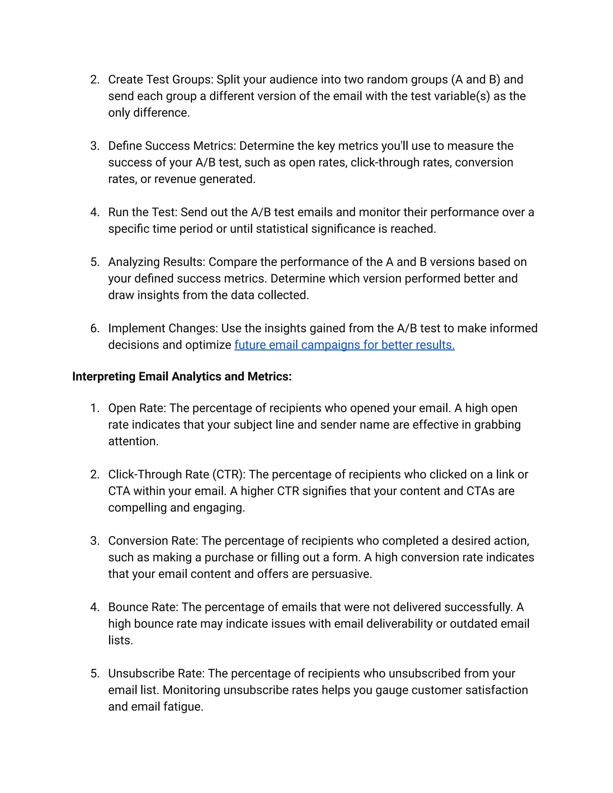 2. Create Test Groups: Split your audience into two random groups (A and B) and
send each group a different version of the email with the test variable(s) as the
only difference.
3. Define Success Metrics: Determine the key metrics you'll use to measure the
success of your A/B test, such as open rates, click-through rates, conversion
rates, or revenue generated.
4. Run the Test: Send out the A/B test emails and monitor their performance over a
specific time period or until statistical significance is reached.
5. Analyzing Results: Compare the performance of the A and B versions based on
your defined success metrics. Determine which version performed better and
draw insights from the data collected.
6. Implement Changes: Use the insights gained from the A/B test to make informed
decisions and optimize future email campaigns for better results.
Interpreting Email Analytics and Metrics:
1. Open Rate: The percentage of recipients who opened your email. A high open
rate indicates that your subject line and sender name are effective in grabbing
attention.
2. Click-Through Rate (CTR): The percentage of recipients who clicked on a link or
CTA within your email. A higher CTR signifies that your content and CTAs are
compelling and engaging.
3. Conversion Rate: The percentage of recipients who completed a desired action,
such as making a purchase or filling out a form. A high conversion rate indicates
that your email content and offers are persuasive.
4. Bounce Rate: The percentage of emails that were not delivered successfully. A
high bounce rate may indicate issues with email deliverability or outdated email
lists.
5. Unsubscribe Rate: The percentage of recipients who unsubscribed from your
email list. Monitoring unsubscribe rates helps you gauge customer satisfaction
and email fatigue.
 
