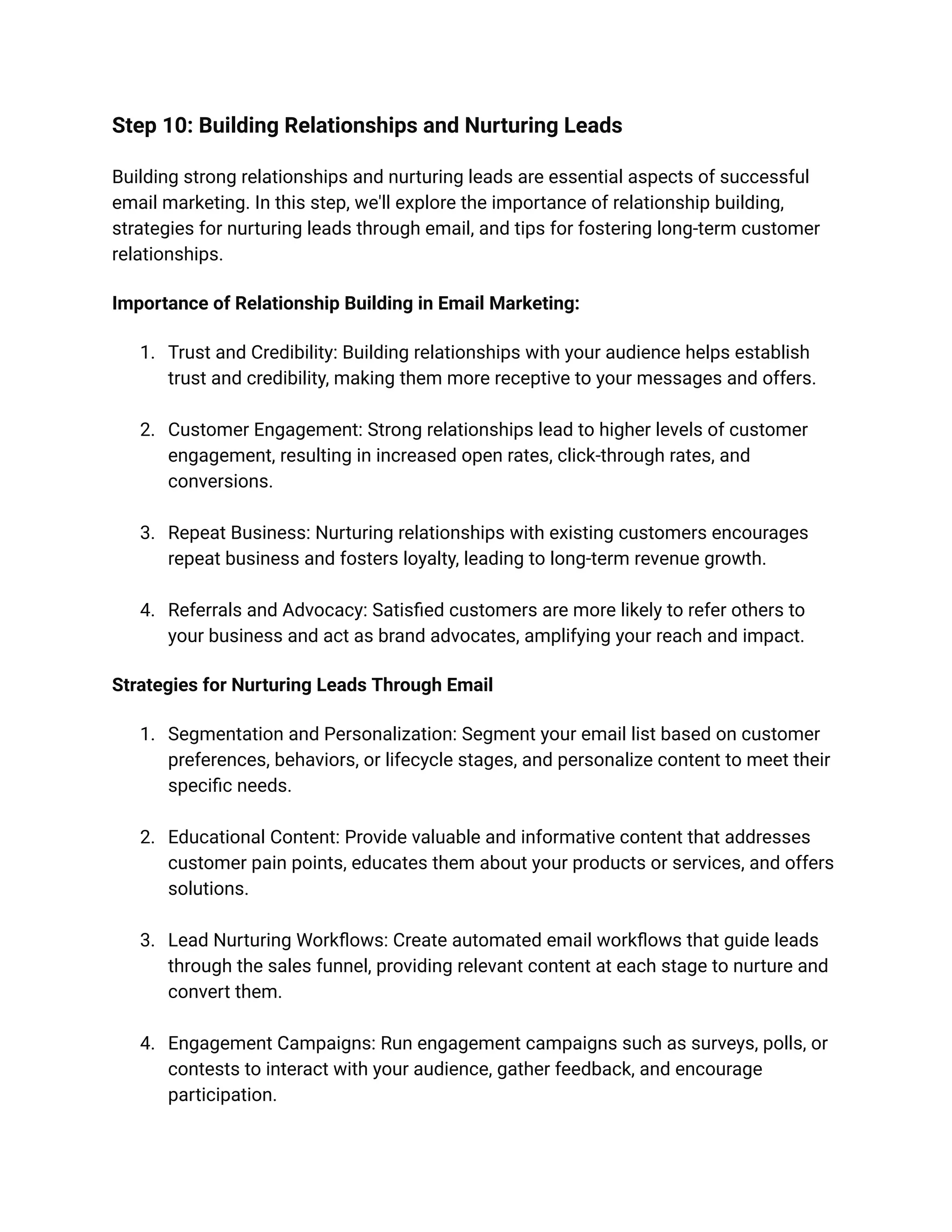 Step 10: Building Relationships and Nurturing Leads
Building strong relationships and nurturing leads are essential aspects of successful
email marketing. In this step, we'll explore the importance of relationship building,
strategies for nurturing leads through email, and tips for fostering long-term customer
relationships.
Importance of Relationship Building in Email Marketing:
1. Trust and Credibility: Building relationships with your audience helps establish
trust and credibility, making them more receptive to your messages and offers.
2. Customer Engagement: Strong relationships lead to higher levels of customer
engagement, resulting in increased open rates, click-through rates, and
conversions.
3. Repeat Business: Nurturing relationships with existing customers encourages
repeat business and fosters loyalty, leading to long-term revenue growth.
4. Referrals and Advocacy: Satisfied customers are more likely to refer others to
your business and act as brand advocates, amplifying your reach and impact.
Strategies for Nurturing Leads Through Email
1. Segmentation and Personalization: Segment your email list based on customer
preferences, behaviors, or lifecycle stages, and personalize content to meet their
specific needs.
2. Educational Content: Provide valuable and informative content that addresses
customer pain points, educates them about your products or services, and offers
solutions.
3. Lead Nurturing Workflows: Create automated email workflows that guide leads
through the sales funnel, providing relevant content at each stage to nurture and
convert them.
4. Engagement Campaigns: Run engagement campaigns such as surveys, polls, or
contests to interact with your audience, gather feedback, and encourage
participation.
 