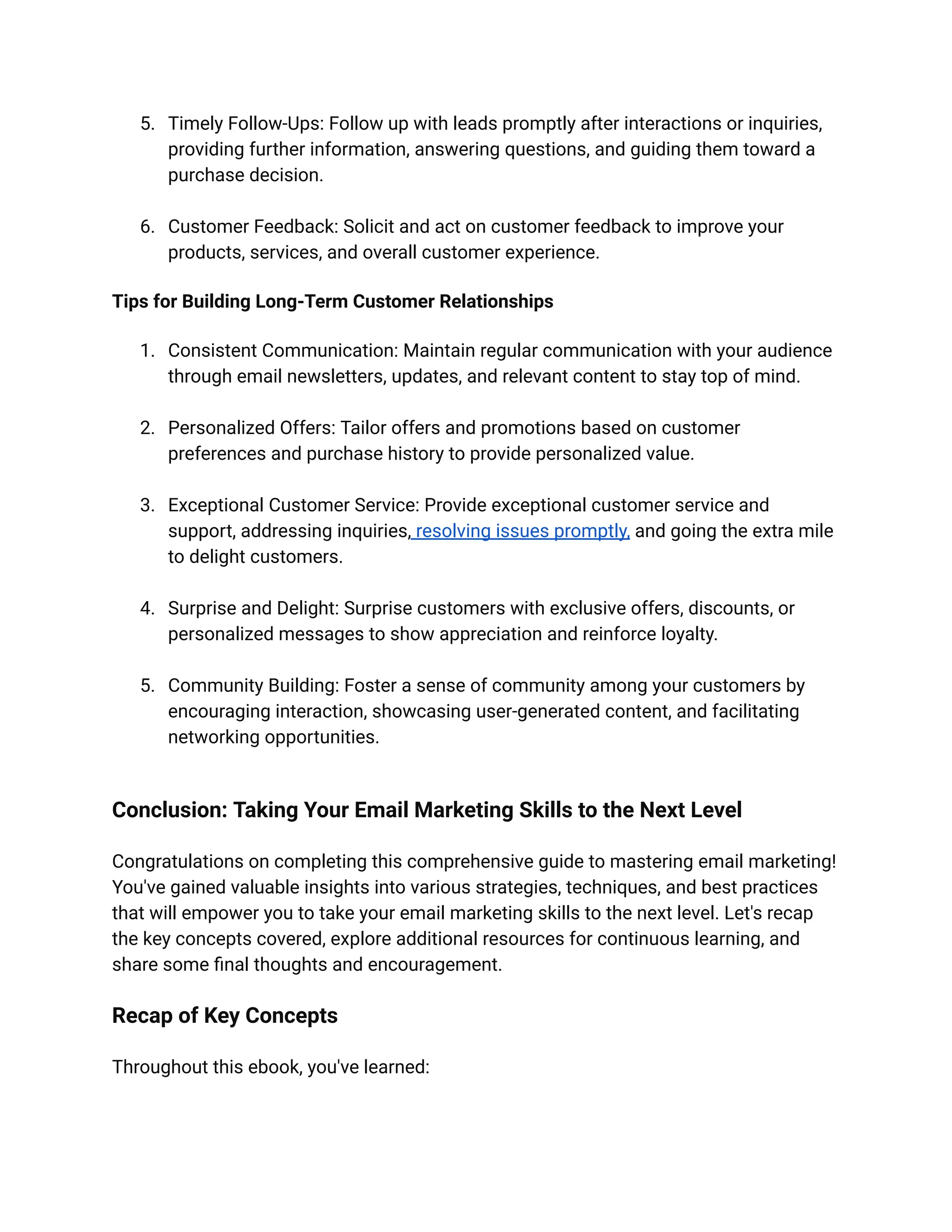 5. Timely Follow-Ups: Follow up with leads promptly after interactions or inquiries,
providing further information, answering questions, and guiding them toward a
purchase decision.
6. Customer Feedback: Solicit and act on customer feedback to improve your
products, services, and overall customer experience.
Tips for Building Long-Term Customer Relationships
1. Consistent Communication: Maintain regular communication with your audience
through email newsletters, updates, and relevant content to stay top of mind.
2. Personalized Offers: Tailor offers and promotions based on customer
preferences and purchase history to provide personalized value.
3. Exceptional Customer Service: Provide exceptional customer service and
support, addressing inquiries, resolving issues promptly, and going the extra mile
to delight customers.
4. Surprise and Delight: Surprise customers with exclusive offers, discounts, or
personalized messages to show appreciation and reinforce loyalty.
5. Community Building: Foster a sense of community among your customers by
encouraging interaction, showcasing user-generated content, and facilitating
networking opportunities.
Conclusion: Taking Your Email Marketing Skills to the Next Level
Congratulations on completing this comprehensive guide to mastering email marketing!
You've gained valuable insights into various strategies, techniques, and best practices
that will empower you to take your email marketing skills to the next level. Let's recap
the key concepts covered, explore additional resources for continuous learning, and
share some final thoughts and encouragement.
Recap of Key Concepts
Throughout this ebook, you've learned:
 
