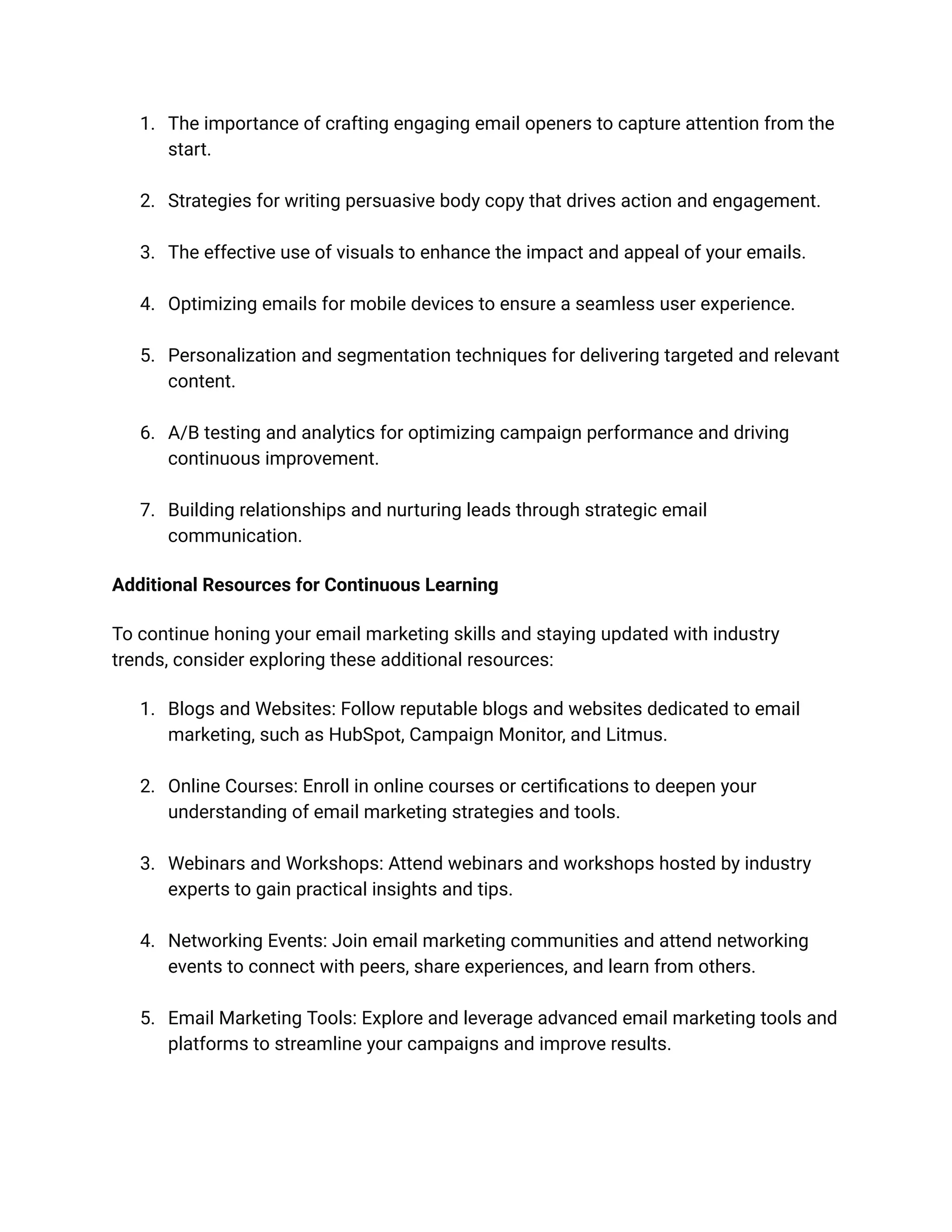 1. The importance of crafting engaging email openers to capture attention from the
start.
2. Strategies for writing persuasive body copy that drives action and engagement.
3. The effective use of visuals to enhance the impact and appeal of your emails.
4. Optimizing emails for mobile devices to ensure a seamless user experience.
5. Personalization and segmentation techniques for delivering targeted and relevant
content.
6. A/B testing and analytics for optimizing campaign performance and driving
continuous improvement.
7. Building relationships and nurturing leads through strategic email
communication.
Additional Resources for Continuous Learning
To continue honing your email marketing skills and staying updated with industry
trends, consider exploring these additional resources:
1. Blogs and Websites: Follow reputable blogs and websites dedicated to email
marketing, such as HubSpot, Campaign Monitor, and Litmus.
2. Online Courses: Enroll in online courses or certifications to deepen your
understanding of email marketing strategies and tools.
3. Webinars and Workshops: Attend webinars and workshops hosted by industry
experts to gain practical insights and tips.
4. Networking Events: Join email marketing communities and attend networking
events to connect with peers, share experiences, and learn from others.
5. Email Marketing Tools: Explore and leverage advanced email marketing tools and
platforms to streamline your campaigns and improve results.
 