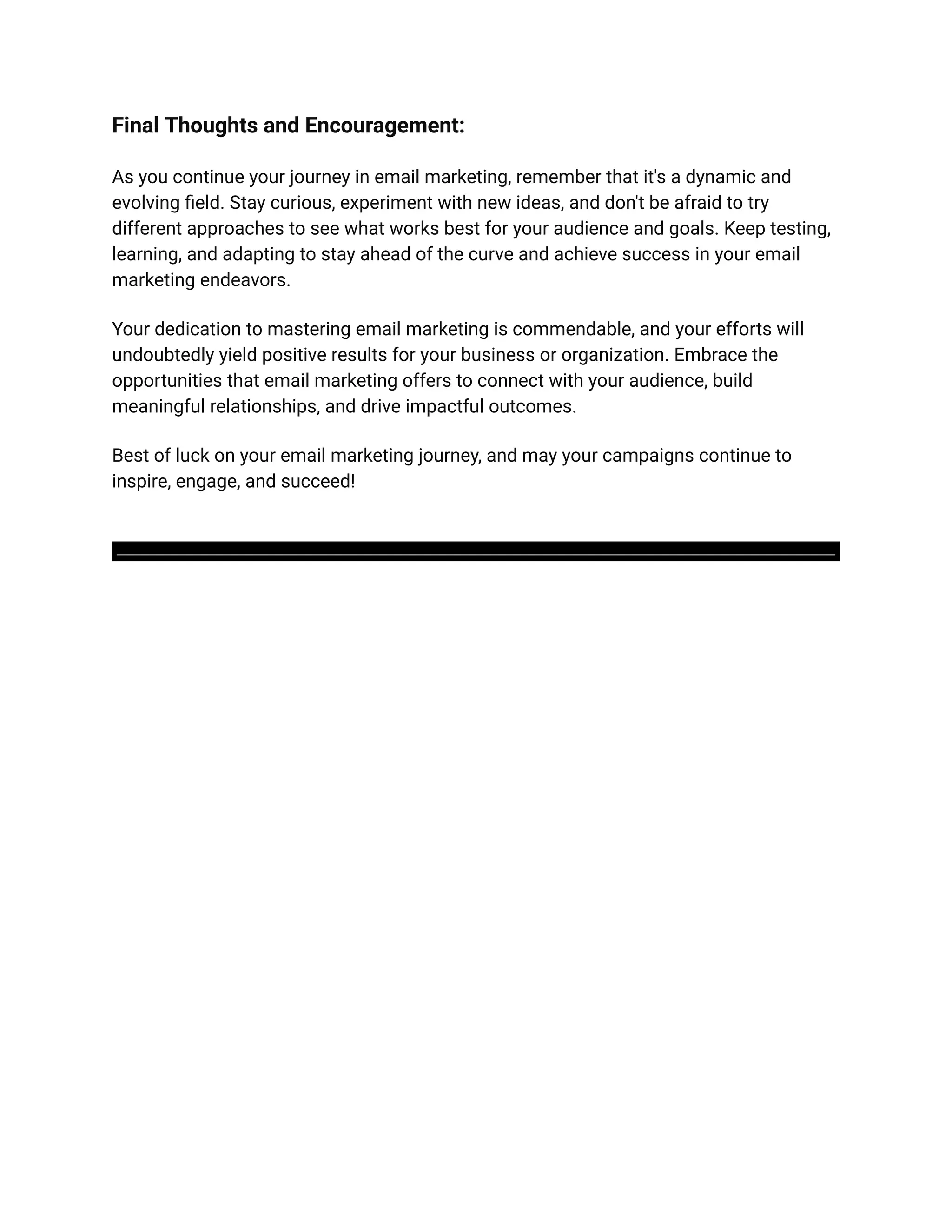 Final Thoughts and Encouragement:
As you continue your journey in email marketing, remember that it's a dynamic and
evolving field. Stay curious, experiment with new ideas, and don't be afraid to try
different approaches to see what works best for your audience and goals. Keep testing,
learning, and adapting to stay ahead of the curve and achieve success in your email
marketing endeavors.
Your dedication to mastering email marketing is commendable, and your efforts will
undoubtedly yield positive results for your business or organization. Embrace the
opportunities that email marketing offers to connect with your audience, build
meaningful relationships, and drive impactful outcomes.
Best of luck on your email marketing journey, and may your campaigns continue to
inspire, engage, and succeed!
 