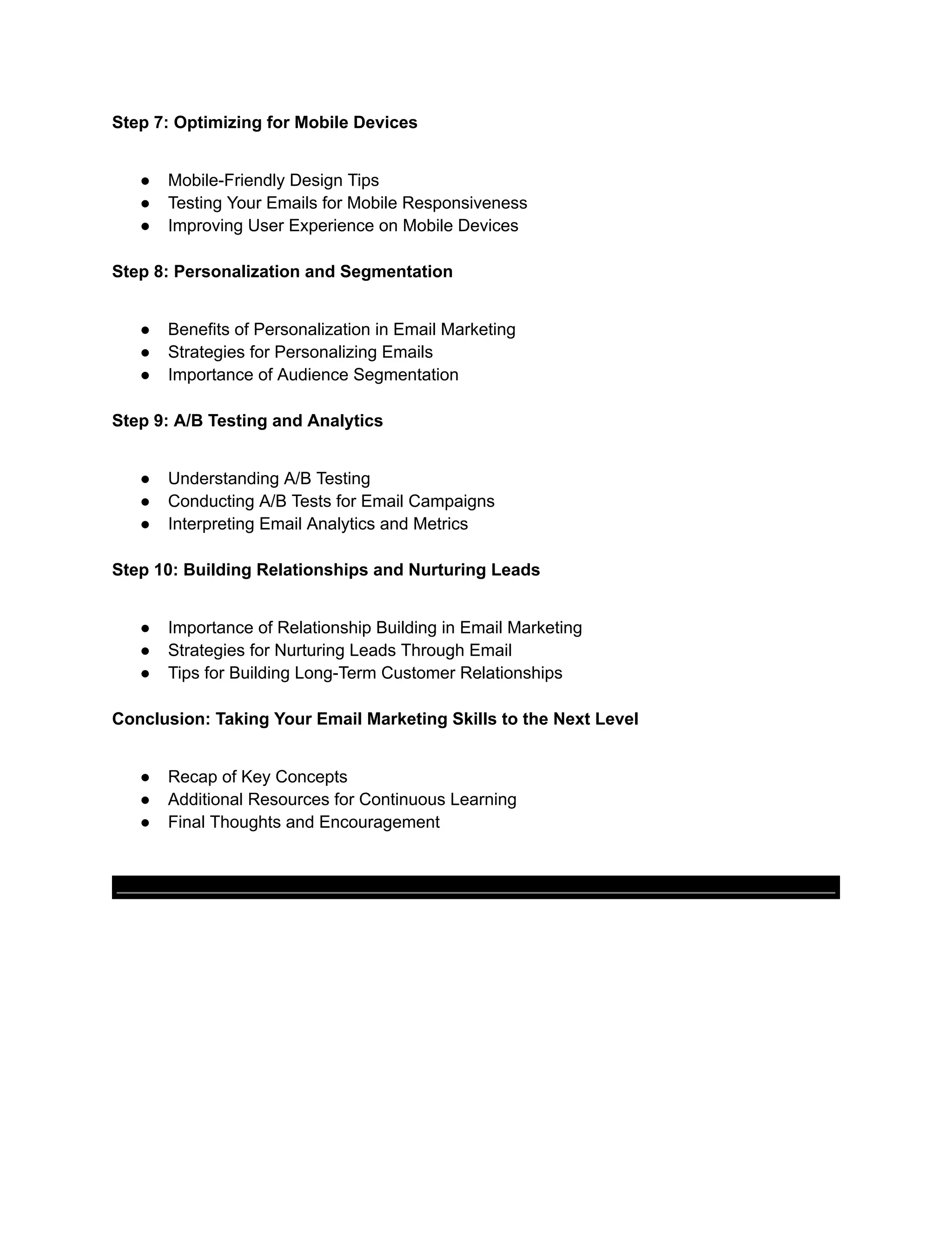 Step 7: Optimizing for Mobile Devices
● Mobile-Friendly Design Tips
● Testing Your Emails for Mobile Responsiveness
● Improving User Experience on Mobile Devices
Step 8: Personalization and Segmentation
● Benefits of Personalization in Email Marketing
● Strategies for Personalizing Emails
● Importance of Audience Segmentation
Step 9: A/B Testing and Analytics
● Understanding A/B Testing
● Conducting A/B Tests for Email Campaigns
● Interpreting Email Analytics and Metrics
Step 10: Building Relationships and Nurturing Leads
● Importance of Relationship Building in Email Marketing
● Strategies for Nurturing Leads Through Email
● Tips for Building Long-Term Customer Relationships
Conclusion: Taking Your Email Marketing Skills to the Next Level
● Recap of Key Concepts
● Additional Resources for Continuous Learning
● Final Thoughts and Encouragement
 