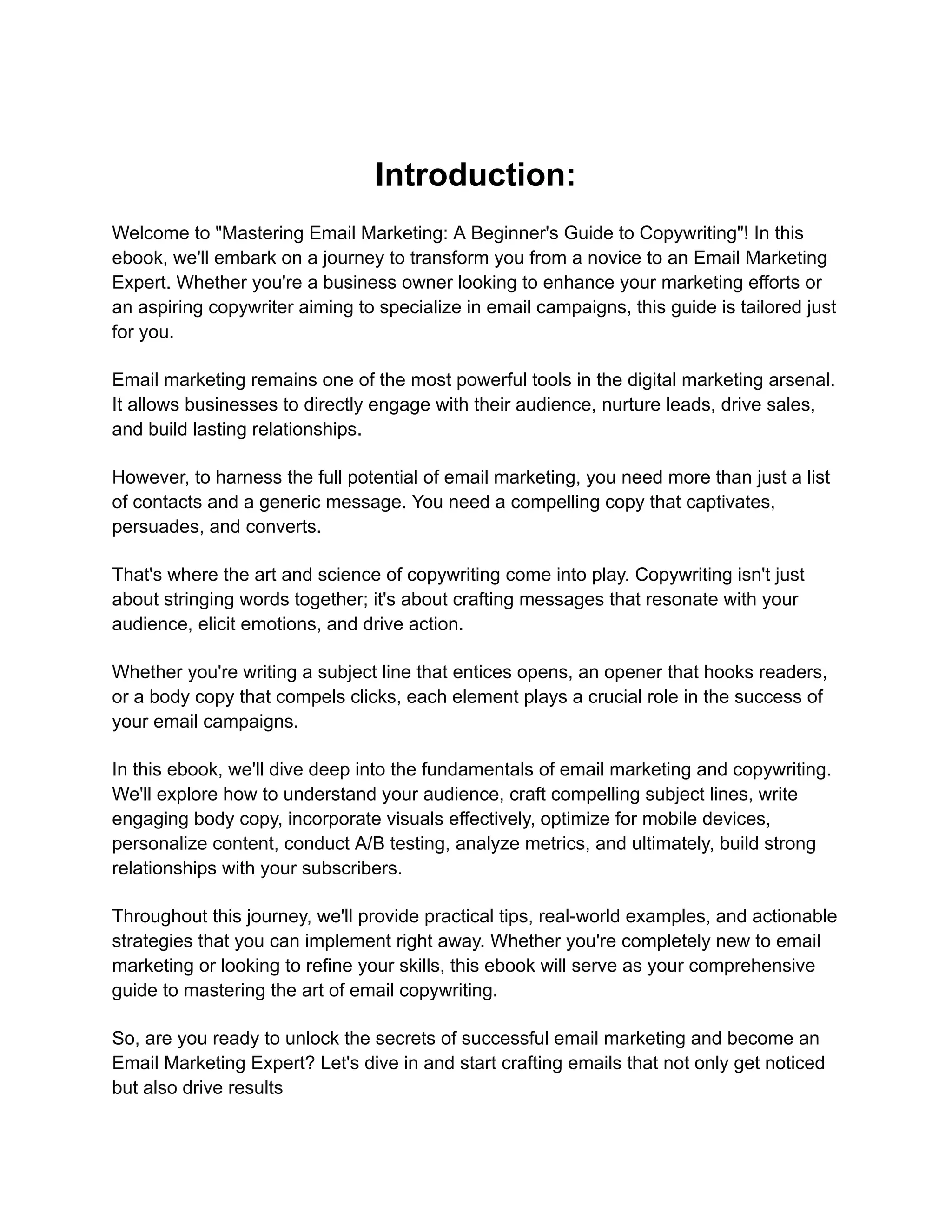Introduction:
Welcome to "Mastering Email Marketing: A Beginner's Guide to Copywriting"! In this
ebook, we'll embark on a journey to transform you from a novice to an Email Marketing
Expert. Whether you're a business owner looking to enhance your marketing efforts or
an aspiring copywriter aiming to specialize in email campaigns, this guide is tailored just
for you.
Email marketing remains one of the most powerful tools in the digital marketing arsenal.
It allows businesses to directly engage with their audience, nurture leads, drive sales,
and build lasting relationships.
However, to harness the full potential of email marketing, you need more than just a list
of contacts and a generic message. You need a compelling copy that captivates,
persuades, and converts.
That's where the art and science of copywriting come into play. Copywriting isn't just
about stringing words together; it's about crafting messages that resonate with your
audience, elicit emotions, and drive action.
Whether you're writing a subject line that entices opens, an opener that hooks readers,
or a body copy that compels clicks, each element plays a crucial role in the success of
your email campaigns.
In this ebook, we'll dive deep into the fundamentals of email marketing and copywriting.
We'll explore how to understand your audience, craft compelling subject lines, write
engaging body copy, incorporate visuals effectively, optimize for mobile devices,
personalize content, conduct A/B testing, analyze metrics, and ultimately, build strong
relationships with your subscribers.
Throughout this journey, we'll provide practical tips, real-world examples, and actionable
strategies that you can implement right away. Whether you're completely new to email
marketing or looking to refine your skills, this ebook will serve as your comprehensive
guide to mastering the art of email copywriting.
So, are you ready to unlock the secrets of successful email marketing and become an
Email Marketing Expert? Let's dive in and start crafting emails that not only get noticed
but also drive results
 
