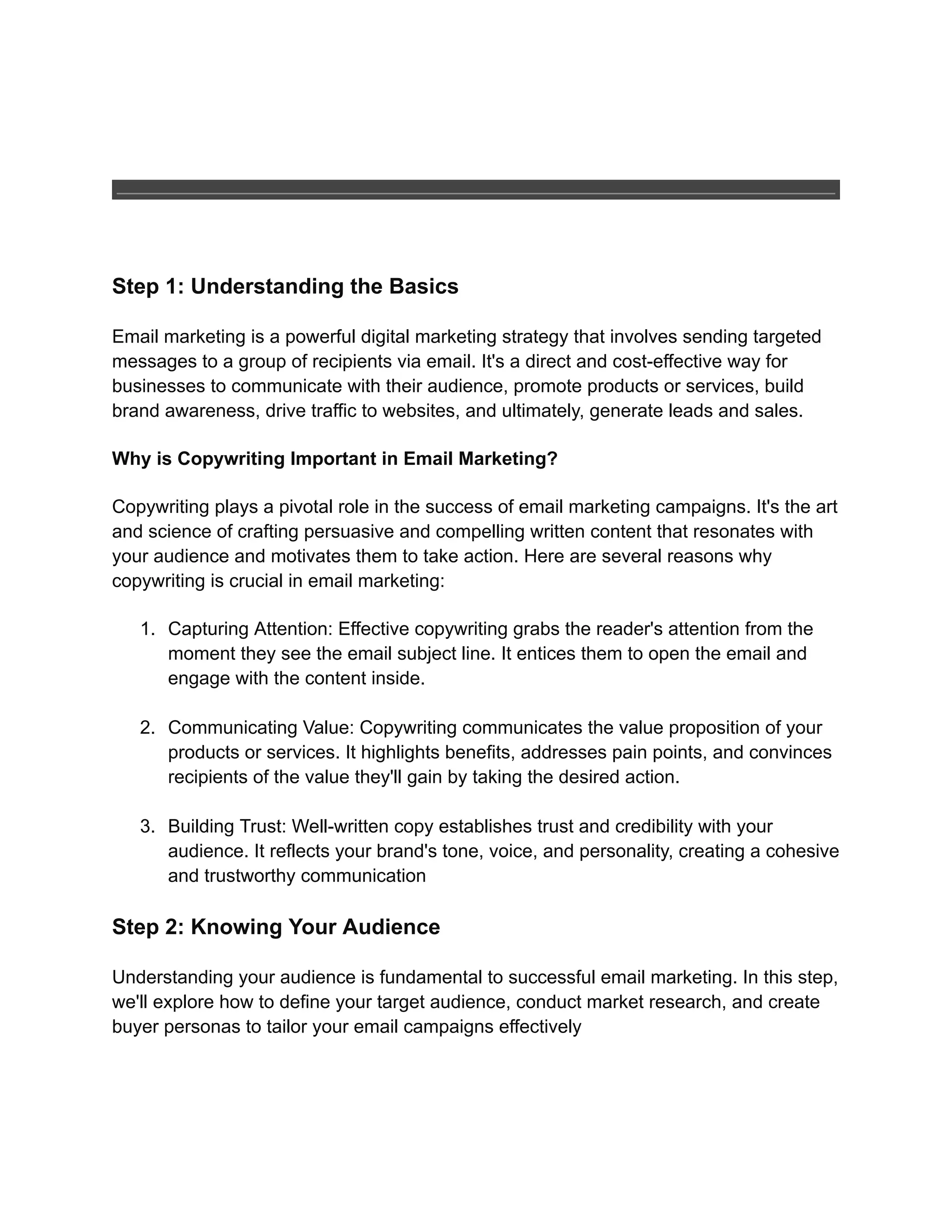 Step 1: Understanding the Basics
Email marketing is a powerful digital marketing strategy that involves sending targeted
messages to a group of recipients via email. It's a direct and cost-effective way for
businesses to communicate with their audience, promote products or services, build
brand awareness, drive traffic to websites, and ultimately, generate leads and sales.
Why is Copywriting Important in Email Marketing?
Copywriting plays a pivotal role in the success of email marketing campaigns. It's the art
and science of crafting persuasive and compelling written content that resonates with
your audience and motivates them to take action. Here are several reasons why
copywriting is crucial in email marketing:
1. Capturing Attention: Effective copywriting grabs the reader's attention from the
moment they see the email subject line. It entices them to open the email and
engage with the content inside.
2. Communicating Value: Copywriting communicates the value proposition of your
products or services. It highlights benefits, addresses pain points, and convinces
recipients of the value they'll gain by taking the desired action.
3. Building Trust: Well-written copy establishes trust and credibility with your
audience. It reflects your brand's tone, voice, and personality, creating a cohesive
and trustworthy communication
Step 2: Knowing Your Audience
Understanding your audience is fundamental to successful email marketing. In this step,
we'll explore how to define your target audience, conduct market research, and create
buyer personas to tailor your email campaigns effectively
 