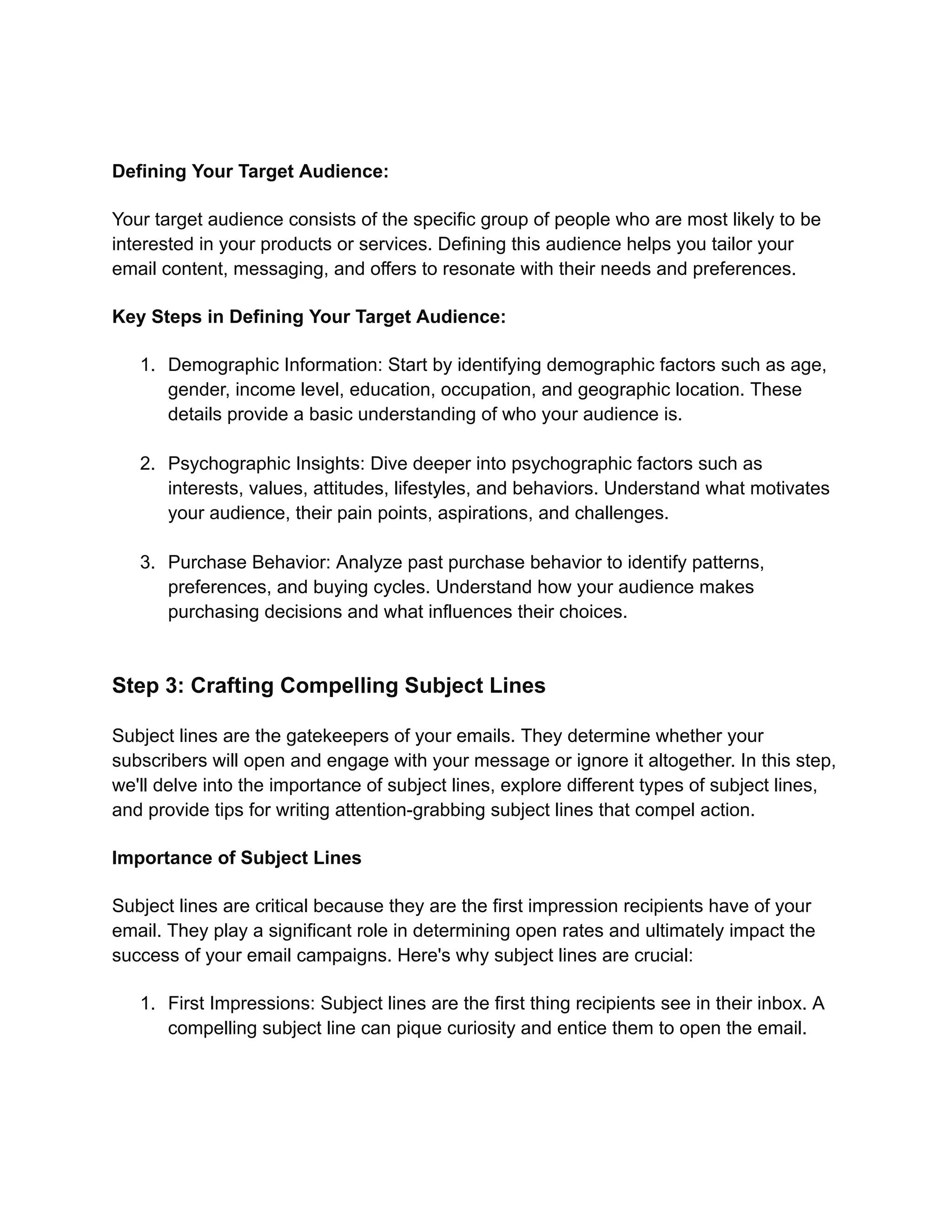 Defining Your Target Audience:
Your target audience consists of the specific group of people who are most likely to be
interested in your products or services. Defining this audience helps you tailor your
email content, messaging, and offers to resonate with their needs and preferences.
Key Steps in Defining Your Target Audience:
1. Demographic Information: Start by identifying demographic factors such as age,
gender, income level, education, occupation, and geographic location. These
details provide a basic understanding of who your audience is.
2. Psychographic Insights: Dive deeper into psychographic factors such as
interests, values, attitudes, lifestyles, and behaviors. Understand what motivates
your audience, their pain points, aspirations, and challenges.
3. Purchase Behavior: Analyze past purchase behavior to identify patterns,
preferences, and buying cycles. Understand how your audience makes
purchasing decisions and what influences their choices.
Step 3: Crafting Compelling Subject Lines
Subject lines are the gatekeepers of your emails. They determine whether your
subscribers will open and engage with your message or ignore it altogether. In this step,
we'll delve into the importance of subject lines, explore different types of subject lines,
and provide tips for writing attention-grabbing subject lines that compel action.
Importance of Subject Lines
Subject lines are critical because they are the first impression recipients have of your
email. They play a significant role in determining open rates and ultimately impact the
success of your email campaigns. Here's why subject lines are crucial:
1. First Impressions: Subject lines are the first thing recipients see in their inbox. A
compelling subject line can pique curiosity and entice them to open the email.
 