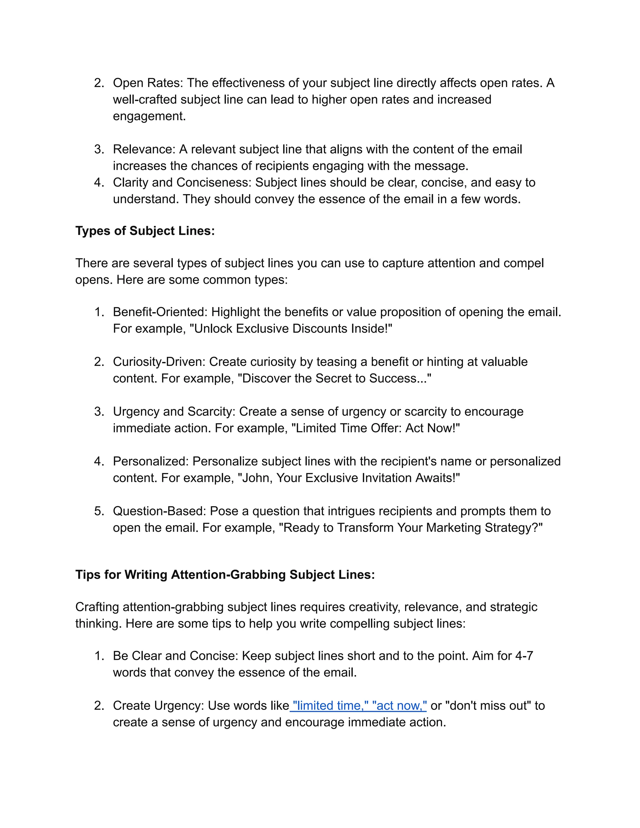 2. Open Rates: The effectiveness of your subject line directly affects open rates. A
well-crafted subject line can lead to higher open rates and increased
engagement.
3. Relevance: A relevant subject line that aligns with the content of the email
increases the chances of recipients engaging with the message.
4. Clarity and Conciseness: Subject lines should be clear, concise, and easy to
understand. They should convey the essence of the email in a few words.
Types of Subject Lines:
There are several types of subject lines you can use to capture attention and compel
opens. Here are some common types:
1. Benefit-Oriented: Highlight the benefits or value proposition of opening the email.
For example, "Unlock Exclusive Discounts Inside!"
2. Curiosity-Driven: Create curiosity by teasing a benefit or hinting at valuable
content. For example, "Discover the Secret to Success..."
3. Urgency and Scarcity: Create a sense of urgency or scarcity to encourage
immediate action. For example, "Limited Time Offer: Act Now!"
4. Personalized: Personalize subject lines with the recipient's name or personalized
content. For example, "John, Your Exclusive Invitation Awaits!"
5. Question-Based: Pose a question that intrigues recipients and prompts them to
open the email. For example, "Ready to Transform Your Marketing Strategy?"
Tips for Writing Attention-Grabbing Subject Lines:
Crafting attention-grabbing subject lines requires creativity, relevance, and strategic
thinking. Here are some tips to help you write compelling subject lines:
1. Be Clear and Concise: Keep subject lines short and to the point. Aim for 4-7
words that convey the essence of the email.
2. Create Urgency: Use words like "limited time," "act now," or "don't miss out" to
create a sense of urgency and encourage immediate action.
 