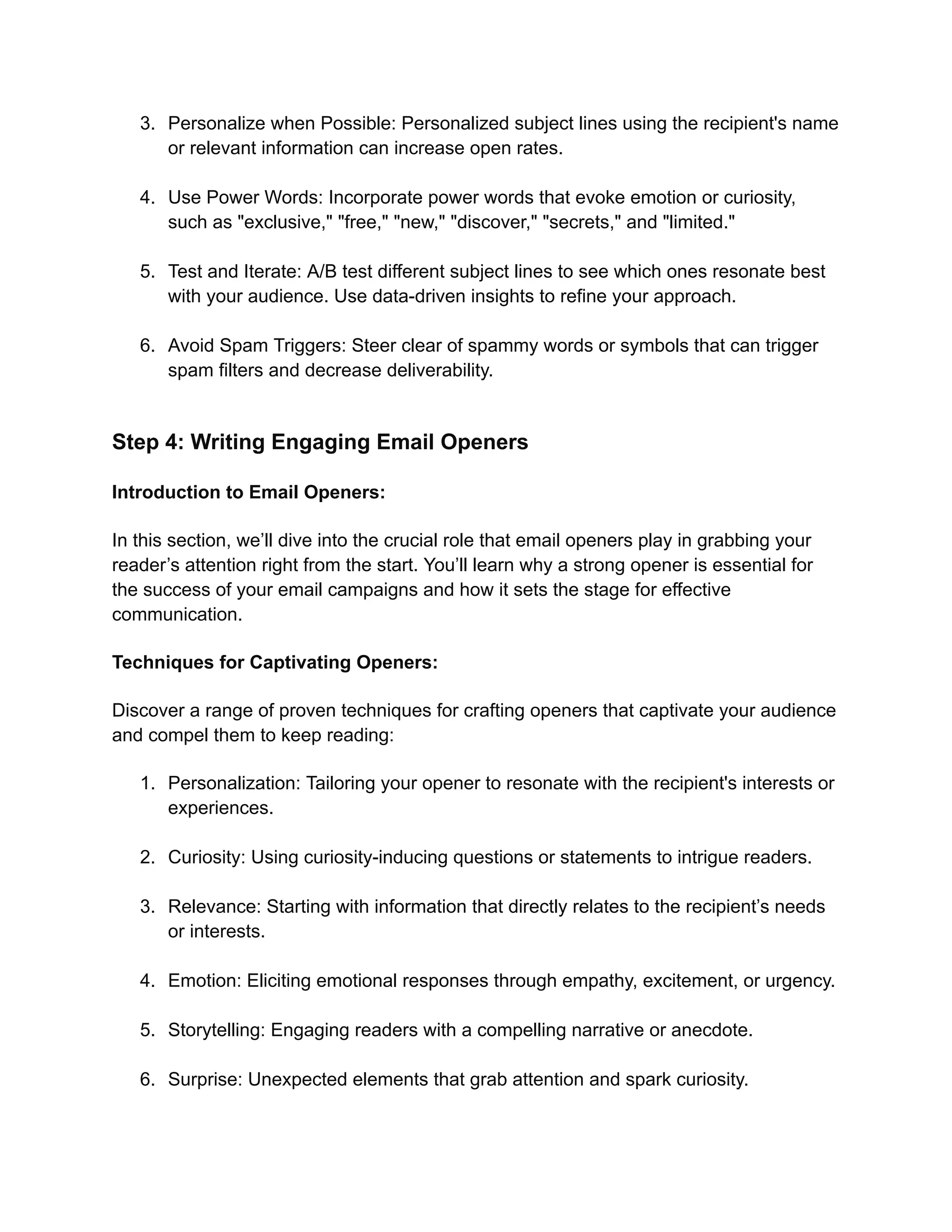 3. Personalize when Possible: Personalized subject lines using the recipient's name
or relevant information can increase open rates.
4. Use Power Words: Incorporate power words that evoke emotion or curiosity,
such as "exclusive," "free," "new," "discover," "secrets," and "limited."
5. Test and Iterate: A/B test different subject lines to see which ones resonate best
with your audience. Use data-driven insights to refine your approach.
6. Avoid Spam Triggers: Steer clear of spammy words or symbols that can trigger
spam filters and decrease deliverability.
Step 4: Writing Engaging Email Openers
Introduction to Email Openers:
In this section, we’ll dive into the crucial role that email openers play in grabbing your
reader’s attention right from the start. You’ll learn why a strong opener is essential for
the success of your email campaigns and how it sets the stage for effective
communication.
Techniques for Captivating Openers:
Discover a range of proven techniques for crafting openers that captivate your audience
and compel them to keep reading:
1. Personalization: Tailoring your opener to resonate with the recipient's interests or
experiences.
2. Curiosity: Using curiosity-inducing questions or statements to intrigue readers.
3. Relevance: Starting with information that directly relates to the recipient’s needs
or interests.
4. Emotion: Eliciting emotional responses through empathy, excitement, or urgency.
5. Storytelling: Engaging readers with a compelling narrative or anecdote.
6. Surprise: Unexpected elements that grab attention and spark curiosity.
 