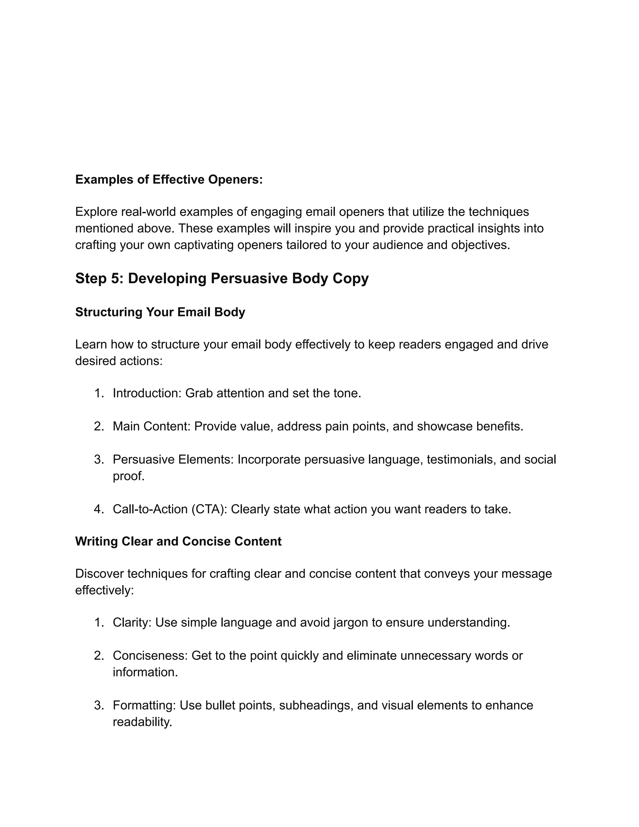 Examples of Effective Openers:
Explore real-world examples of engaging email openers that utilize the techniques
mentioned above. These examples will inspire you and provide practical insights into
crafting your own captivating openers tailored to your audience and objectives.
Step 5: Developing Persuasive Body Copy
Structuring Your Email Body
Learn how to structure your email body effectively to keep readers engaged and drive
desired actions:
1. Introduction: Grab attention and set the tone.
2. Main Content: Provide value, address pain points, and showcase benefits.
3. Persuasive Elements: Incorporate persuasive language, testimonials, and social
proof.
4. Call-to-Action (CTA): Clearly state what action you want readers to take.
Writing Clear and Concise Content
Discover techniques for crafting clear and concise content that conveys your message
effectively:
1. Clarity: Use simple language and avoid jargon to ensure understanding.
2. Conciseness: Get to the point quickly and eliminate unnecessary words or
information.
3. Formatting: Use bullet points, subheadings, and visual elements to enhance
readability.
 