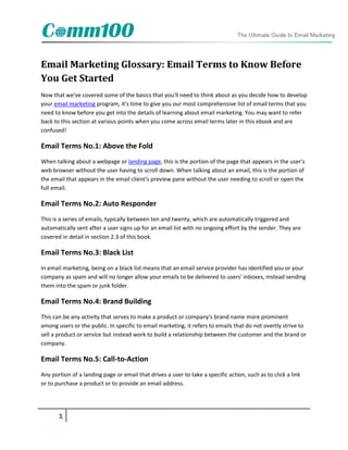 Email Marketing Glossary: Email Terms to Know Before
You Get Started
Now that we've covered some of the basics that you'll need to think about as you decide how to develop
your email marketing program, it's time to give you our most comprehensive list of email terms that you
need to know before you get into the details of learning about email marketing. You may want to refer
back to this section at various points when you come across email terms later in this ebook and are
confused!

Email Terms No.1: Above the Fold
When talking about a webpage or landing page, this is the portion of the page that appears in the user's
web browser without the user having to scroll down. When talking about an email, this is the portion of
the email that appears in the email client's preview pane without the user needing to scroll or open the
full email.

Email Terms No.2: Auto Responder
This is a series of emails, typically between ten and twenty, which are automatically triggered and
automatically sent after a user signs up for an email list with no ongoing effort by the sender. They are
covered in detail in section 2.3 of this book.

Email Terms No.3: Black List
In email marketing, being on a black list means that an email service provider has identified you or your
company as spam and will no longer allow your emails to be delivered to users' inboxes, instead sending
them into the spam or junk folder.

Email Terms No.4: Brand Building
This can be any activity that serves to make a product or company's brand name more prominent
among users or the public. In specific to email marketing, it refers to emails that do not overtly strive to
sell a product or service but instead work to build a relationship between the customer and the brand or
company.

Email Terms No.5: Call-to-Action
Any portion of a landing page or email that drives a user to take a specific action, such as to click a link
or to purchase a product or to provide an email address.




       1
 