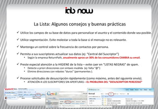 Utilice los campos de su base de datos para personalizar el asunto y el contenido donde sea posible. Utilice segmentación. Evite molestar a toda la base si el mensaje no es relevante. Mantenga un control sobre la frecuencia de contactos por persona.  Permita a sus suscriptores actualizar sus datos (ej: “Central del Suscriptor”) Según la empresa ReturnPath,  anualmente aprox un 30% de los consumidores CAMBIA su email .  Preste especial atención a la HIGIENE de la lista – evite caer en “LISTAS NEGRAS” de spam. Detecte a priori direcciones con sintaxis inválida  (ej: falta “ @”)  Elimine direcciones con rebotes “duros” (permanentes ). Procese solicitudes de desuscripción rápidamente (como máximo, antes del siguiente envío). ATENCIÓN A LOS SUSCRIPTORES SIN APERTURAS –  EL PROBLEMA DEL “DESUSCRIPTOR PEREZOSO” La Lista: Algunos consejos y buenas prácticas 