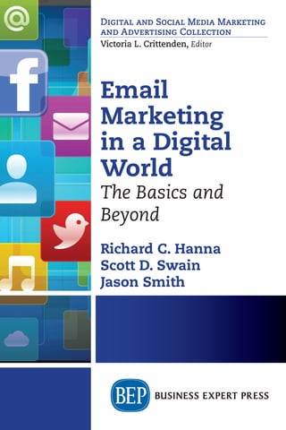 Richard C. Hanna
Scott D. Swain
Jason Smith
Email
Marketing
in a Digital
World
The Basics and
Beyond
Email Marketing in a Digital World
The Basics and Beyond
Richard C. Hanna • Scott D. Swain
Jason Smith
Despite annual predictions of its demise, email marketing
remains one of the most important tools for businesses and other
organizations.The reason is simple. Other communication tools,
including social and digital media channels, cannot duplicate or
recreate the unique capabilities of email marketing. This book
is for those who wish to learn more about how email marketing
works, whether as students, teachers, or practitioners.
The authors recap the history of email and email
marketing and explain how it informs email today. They cover
the fundamentals of email marketing, including types of emails,
the elements of an email, email metrics, best practices for email
for improving performance, list development, and the benefits
of segmenting an email list. Also addressed are special topics in
email strategy, including the personalities of email recipients,
A/B testing for optimizing email elements, integrating email
with social media, and aligning email with big data sources.
Richard C. Hanna is a marketing professor at Babson College,
with previous appointments at Boston College and Northeastern
University. His research and expertise are in digital marketing,
research methods, and marketing strategy. In addition to
scholarly publications, he coauthored the text, Internet Marketing:
Reaching Customers Anytime, Anyplace, Any Platform.
Scott D. Swain is a marketing professor at Clemson University,
with previous appointments at Boston University and
Northeastern University. His research on consumer behavior
frequently appears in leading scholarly outlets and he is widely
sought after as a strategic consultant and as an expert witness
in intellectual property matters.
Jason Smith has more than 15 years experience working at the
intersection of digital strategy, data, and design. As the founder
of OHO Interactive (www.oho.com), a Boston-based digital
agency, he works with clients across industries to create digital
marketing strategies that drive conversion and revenue.
EMAIL
MARKETING
IN
A
DIGITAL
WORLD
HANNA
•
SWAIN
•
SMITH
Digital and Social Media Marketing
and Advertising Collection
Victoria L. Crittenden, Editor
Digital and Social Media Marketing
and Advertising Collection
Victoria L. Crittenden, Editor
For further information, a
free trial, or to order, contact: 
sales@businessexpertpress.com
www.businessexpertpress.com/librarians
THE BUSINESS
EXPERT PRESS
DIGITAL LIBRARIES
EBOOKS FOR
BUSINESS STUDENTS
Curriculum-oriented, born-
digital books for advanced
business students, written
by academic thought
leaders who translate real-
world business experience
into course readings and
reference materials for
students expecting to tackle
management and leadership
challenges during their
professional careers.
POLICIES BUILT
BY LIBRARIANS
• Unlimited simultaneous
usage
• Unrestricted downloading
and printing
• Perpetual access for a
one-time fee
• No platform or
maintenance fees
• Free MARC records
• No license to execute
The Digital Libraries are a
comprehensive, cost-effective
way to deliver practical
treatments of important
business issues to every
student and faculty member.
 