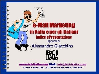 e-Mail Marketing
        in Italia e per gli Italiani
             Indice e Presentazione
                      Appunti di

          Alessandro Giacchino



www.bci-italia.com Mail: info@BCI-Italia.com
  Corso Cairoli, 96 - 27100 Pavia Tel. 0382 / 304.985
 