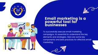 Email marketing is a
powerful tool for
businesses
To successfully execute email marketing
campaigns, it's essential to understand the key
elements and strategies. Here are some key
components and best practices for effective email
marketing:
 