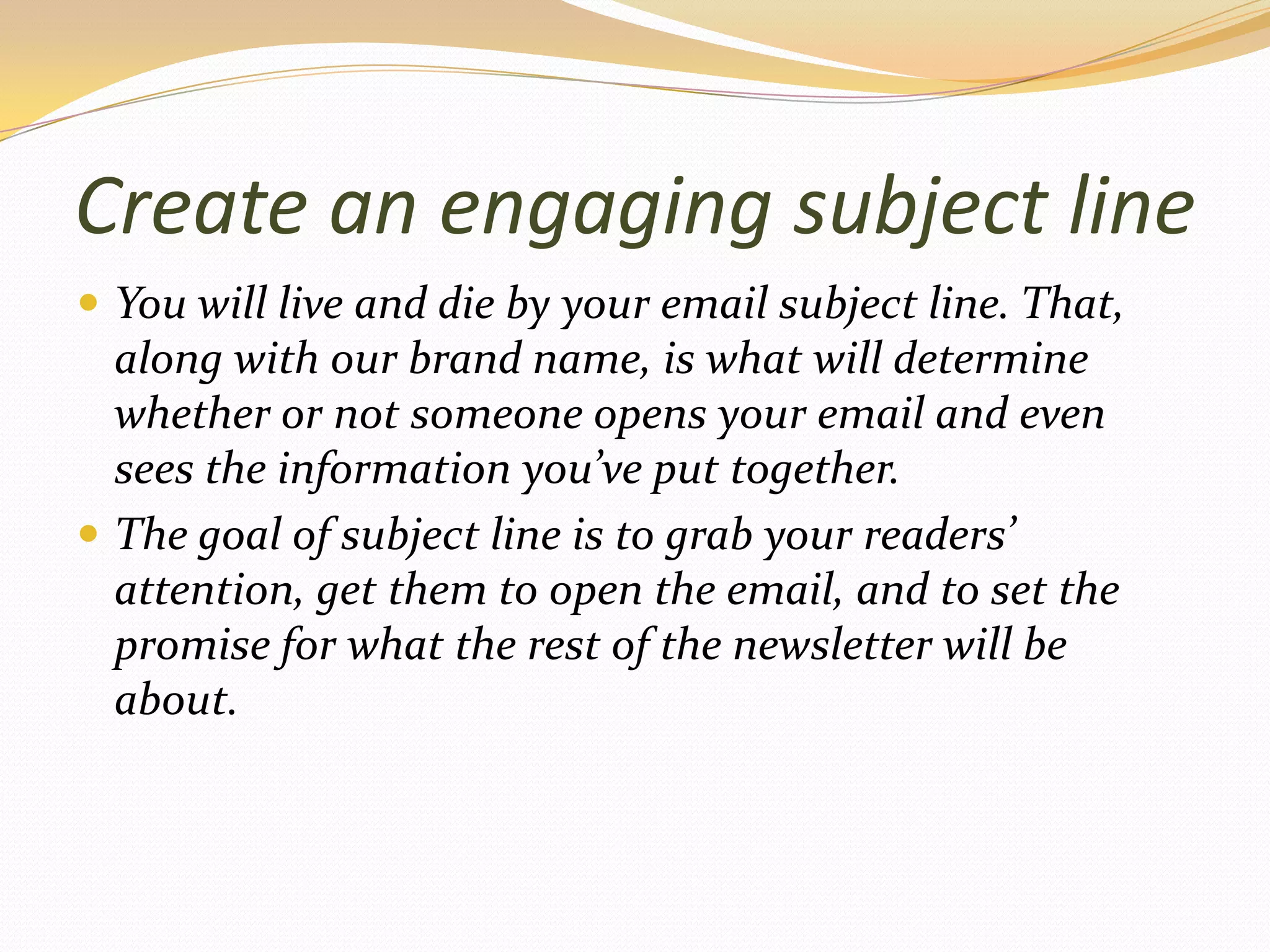 Create an engaging subject lineYou will live and die by your email subject line. That, along with our brand name, is what will determine whether or not someone opens your email and even sees the information you’ve put together.The goal of subject line is to grab your readers’ attention, get them to open the email, and to set the promise for what the rest of the newsletter will be about.