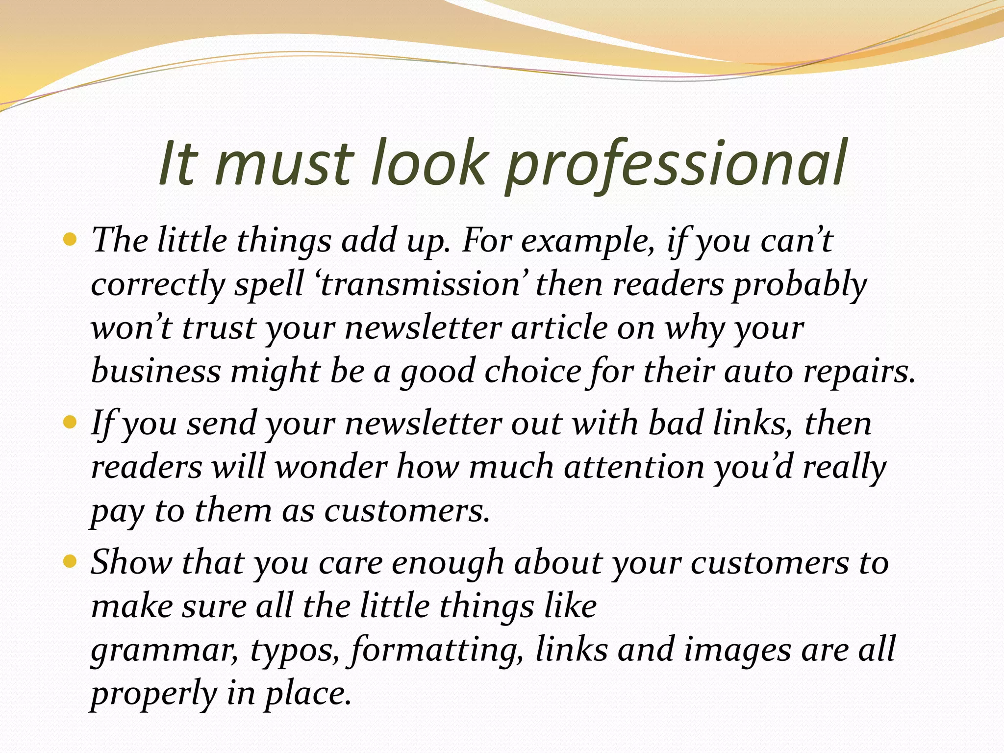 It must look professionalThe little things add up. For example, if you can’t correctly spell ‘transmission’ then readers probably won’t trust your newsletter article on why your businessmight be a good choice for their auto repairs.If you send your newsletter out with bad links, then readers will wonder how much attention you’d really pay to them as customers.Show that you care enough about your customers to make sure all the little things like grammar, typos, formatting, links and images are all properly in place.