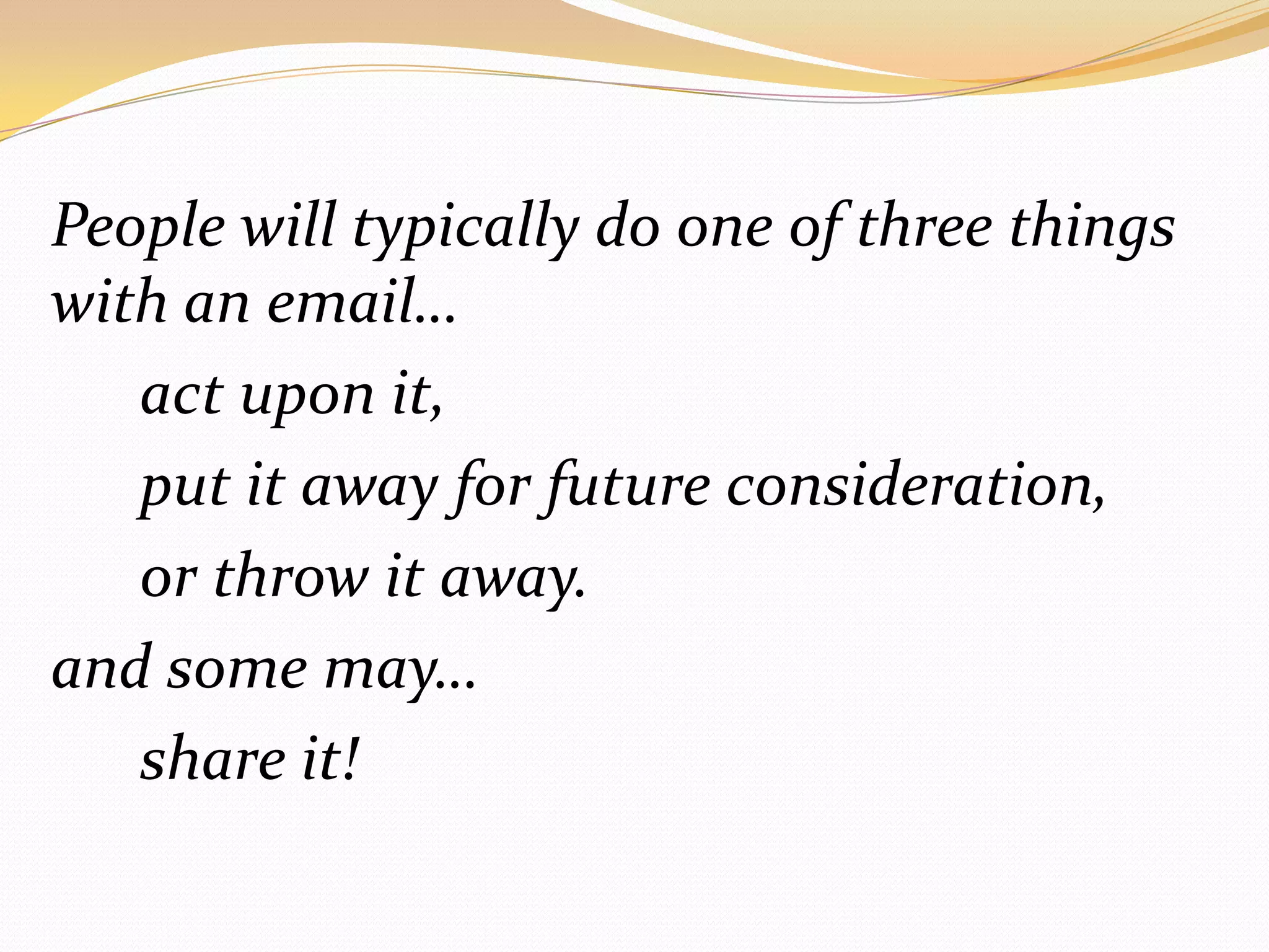 People will typically do one of three things with an email… 		act upon it, 		put it away for future consideration, 		or throw it away.	and some may…		share it!
