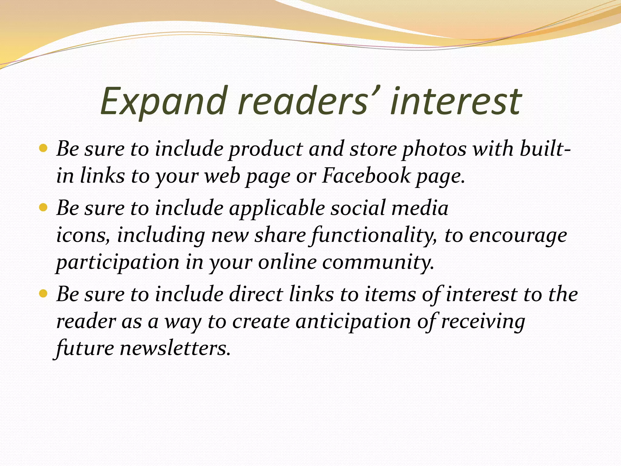 Expand readers’ interestBe sure to include product and store photos with built-in links to your web page or Facebook page.Be sure to include applicable social media icons, including new share functionality, to encourage participation in your online community.Be sure to include direct links to items of interest to the reader as a way to create anticipation of receiving future newsletters.