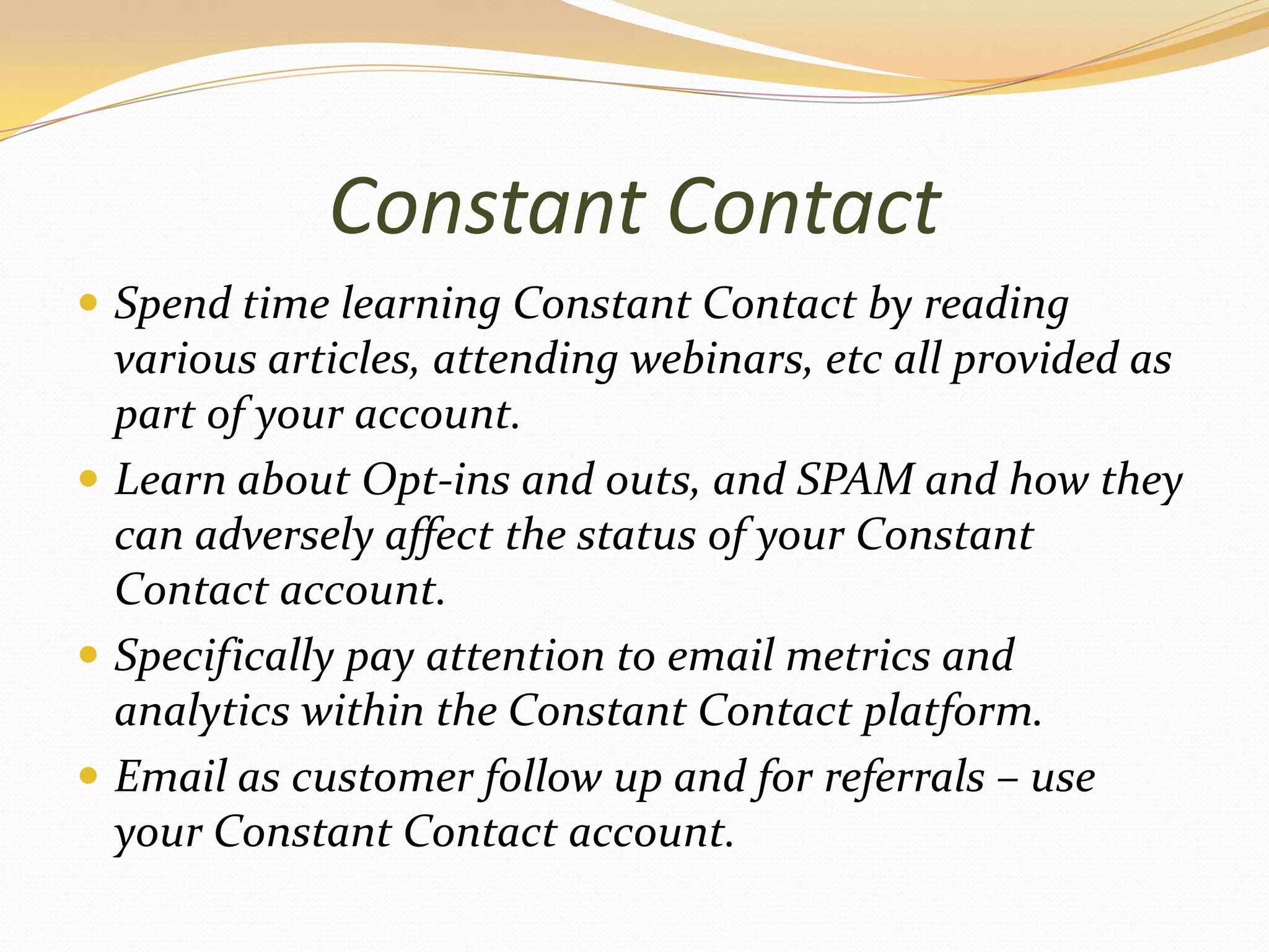 Constant ContactSpend time learning Constant Contact by reading various articles, attending webinars, etc all provided as part of your account.Learn about Opt-ins and outs, and SPAM and how they can adversely affect the status of your Constant Contact account.Specifically pay attention to email metrics and analytics within the Constant Contact platform.Email as customer follow up and for referrals – use your Constant Contact account.