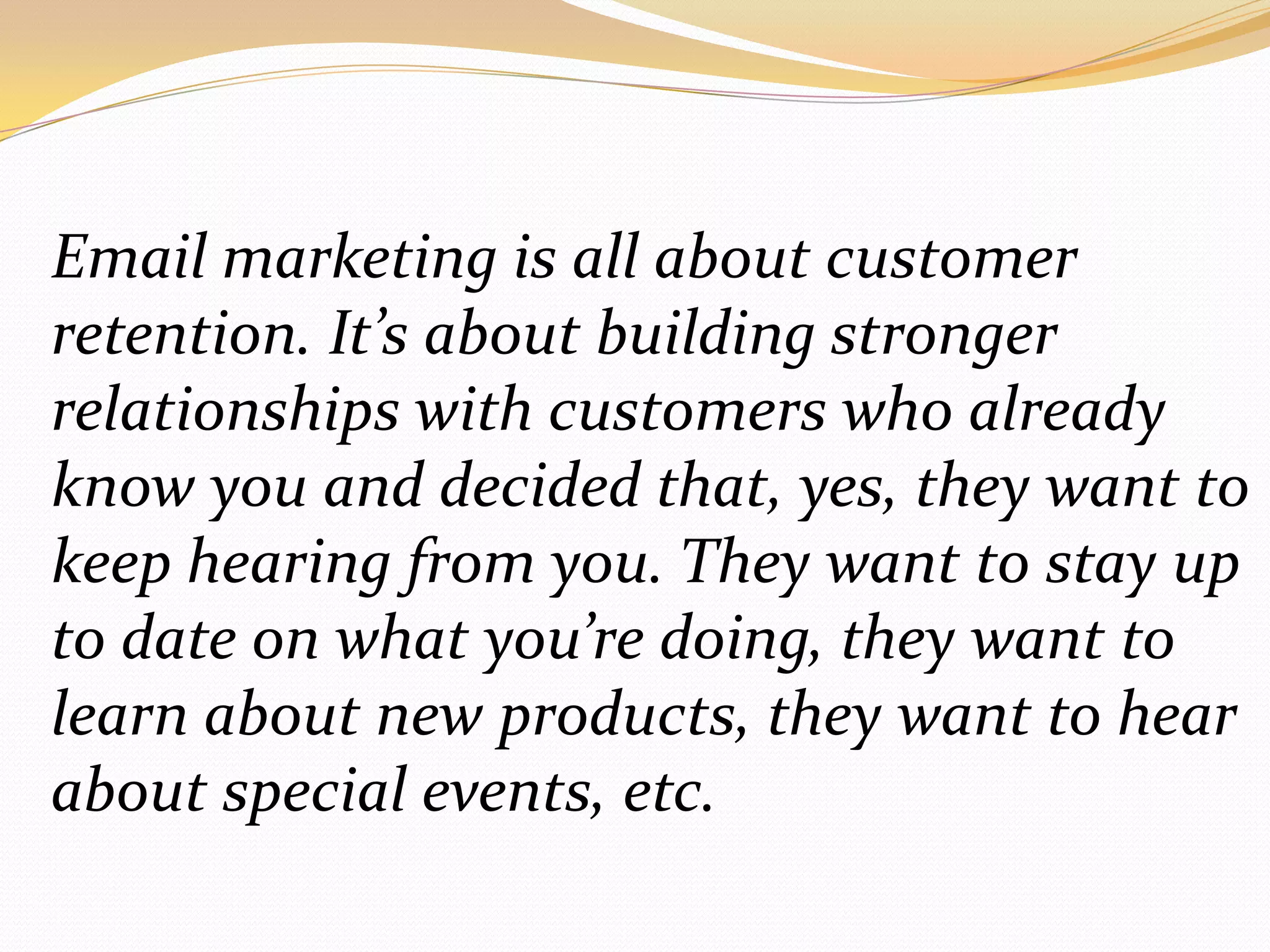 Email marketing is all about customer retention. It’s about building stronger relationships with customers who already know you and decided that, yes, they want to keep hearing from you. They want to stay up to date on what you’re doing, they want to learn about new products, they want to hear about special events, etc.