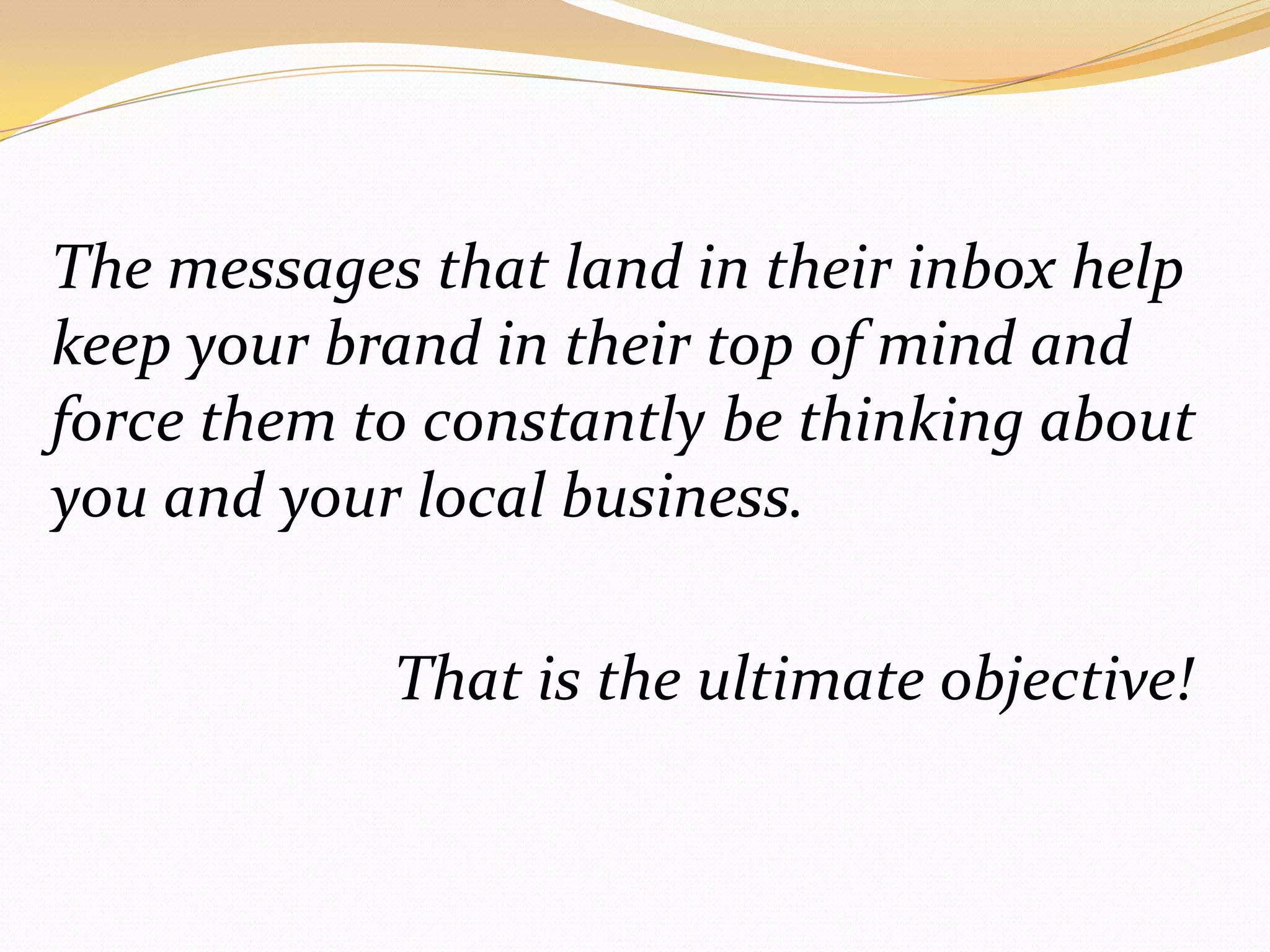 The messages that land in their inbox help keep your brand in their top of mind and force them to constantly be thinking about you and your local business.				That is the ultimate objective!