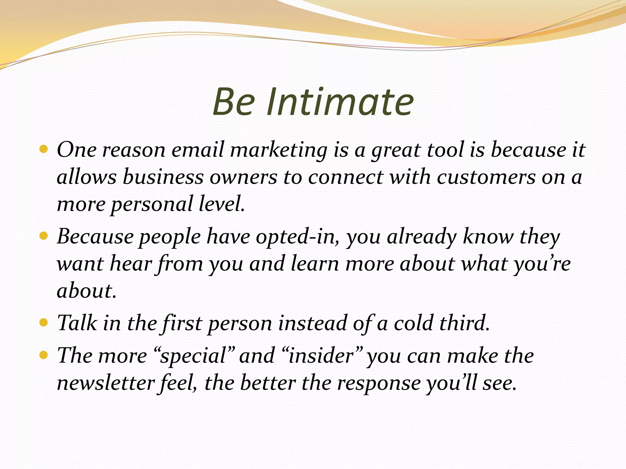 Be IntimateOne reason email marketing is a great tool is because it allows business owners to connect with customers on a more personal level.Because people have opted-in, you already know they want hear from you and learn more about what you’re about.Talk in the first person instead of a cold third.The more “special” and “insider” you can make the newsletter feel, the better the response you’ll see.