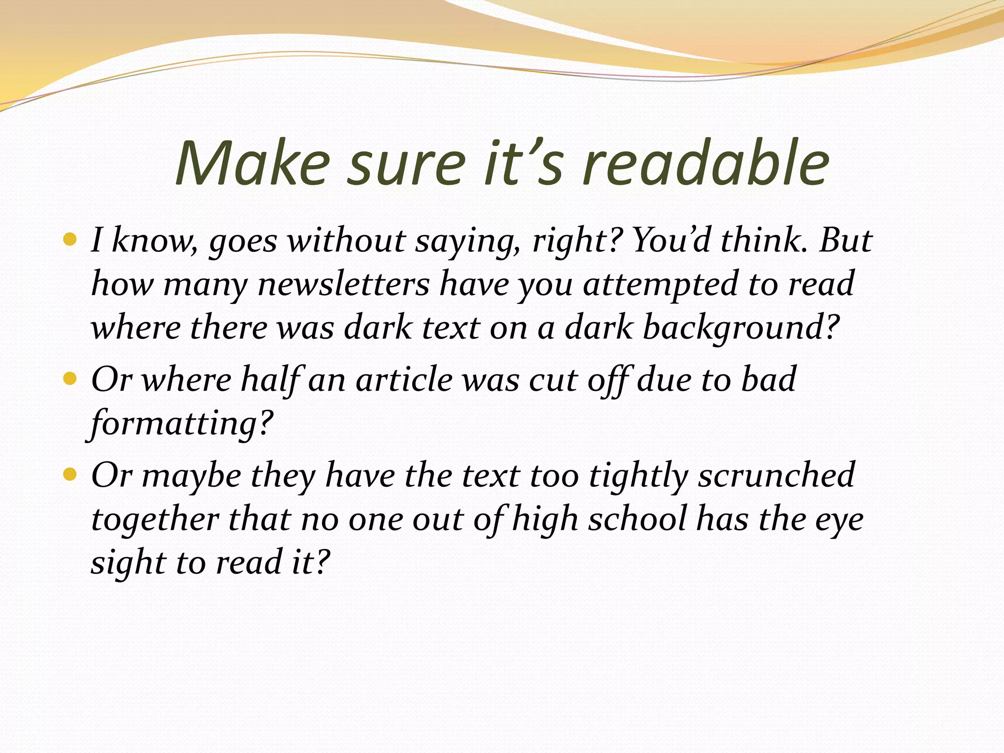 Make sure it’s readableI know, goes without saying, right? You’d think. But how many newsletters have you attempted to read where there was dark text on a dark background?Or where half an article was cut off due to bad formatting? Or maybe they have the text too tightly scrunched together that no one out of high school has the eye sight to read it?