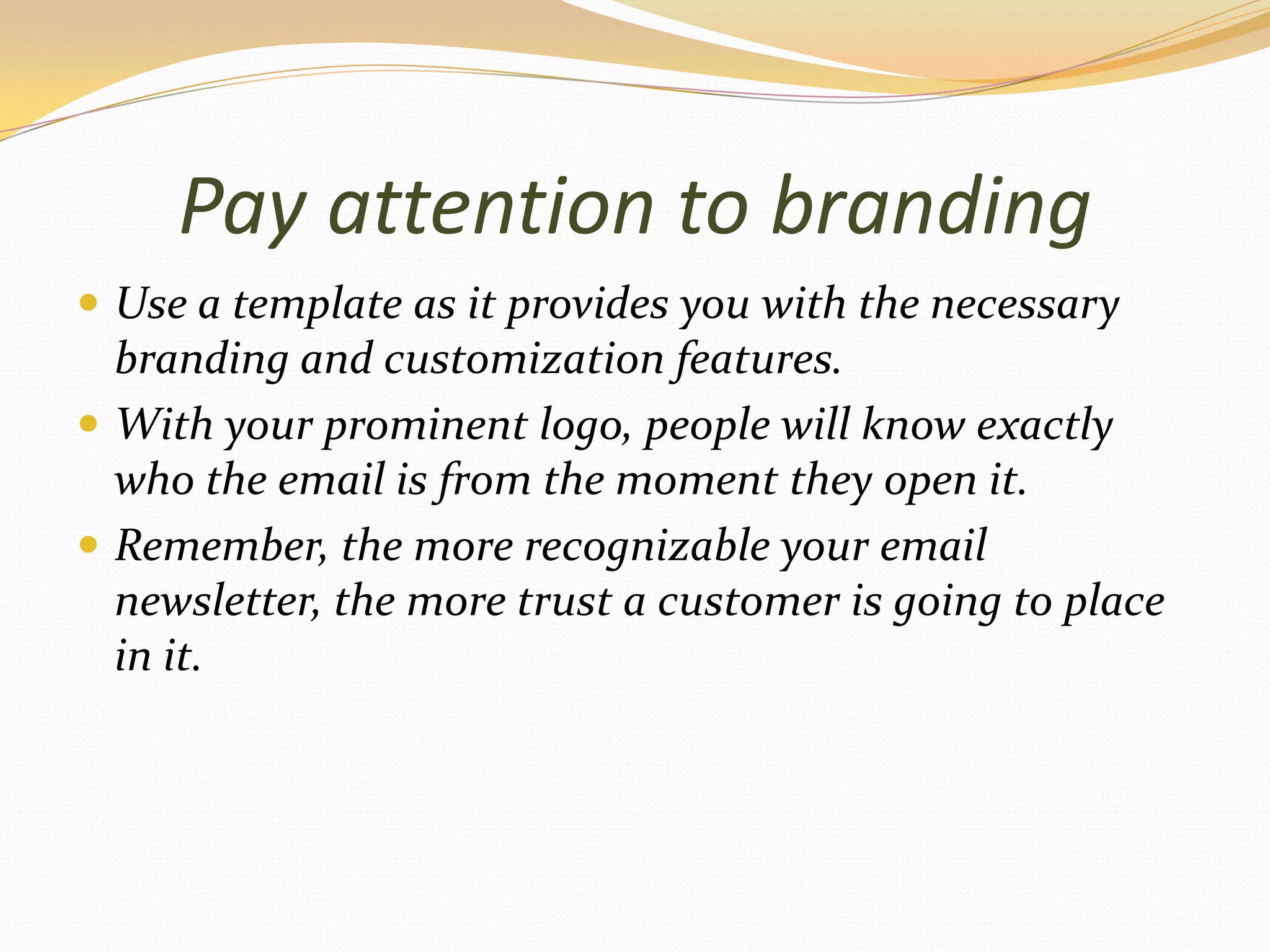 Pay attention to brandingUse atemplate as it provides you with the necessary branding and customization features.With your prominent logo, people will know exactly who the email is from the moment they open it.Remember, the more recognizable your email newsletter, the more trust a customer is going to place in it.