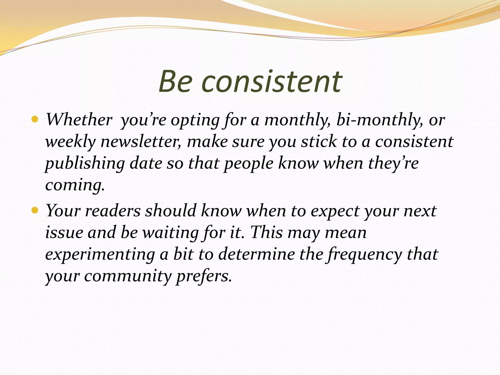 Be consistentWhether  you’re opting for a monthly, bi-monthly, or weekly newsletter, make sure you stick to a consistent publishing date so that people know when they’re coming.Your readers should know when to expect your next issue and be waiting for it. This may mean experimenting a bit to determine the frequency that your community prefers.