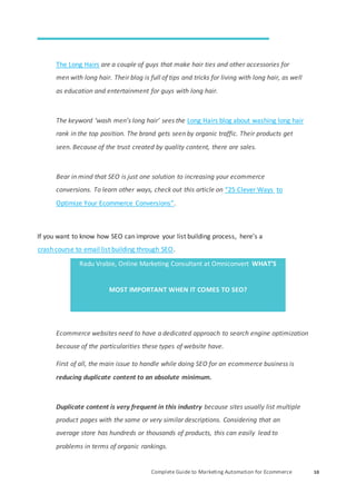 Complete Guide to Marketing Automation for Ecommerce 10
The Long Hairs are a couple of guys that make hair ties and other accessories for
men with long hair. Their blog is full of tips and tricks for living with long hair, as well
as education and entertainment for guys with long hair.
The keyword ‘wash men’s long hair’ sees the Long Hairs blog about washing long hair
rank in the top position. The brand gets seen by organic traffic. Their products get
seen. Because of the trust created by quality content, there are sales.
Bear in mind that SEO is just one solution to increasing your ecommerce
conversions. To learn other ways, check out this article on “25 Clever Ways to
Optimize Your Ecommerce Conversions”.
If you want to know how SEO can improve your list building process, here’s a
crash course to email list building through SEO.
Radu Vrabie, Online Marketing Consultant at Omniconvert WHAT’S
MOST IMPORTANT WHEN IT COMES TO SEO?
Ecommerce websites need to have a dedicated approach to search engine optimization
because of the particularities these types of website have.
First of all, the main issue to handle while doing SEO for an ecommerce business is
reducing duplicate content to an absolute minimum.
Duplicate content is very frequent in this industry because sites usually list multiple
product pages with the same or very similar descriptions. Considering that an
average store has hundreds or thousands of products, this can easily lead to
problems in terms of organic rankings.
 